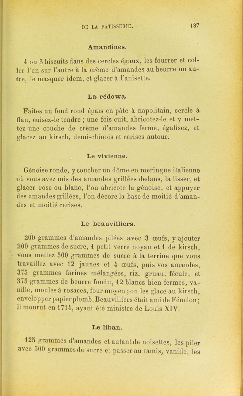 Amandines. 4 ou S biscuits dans des cercles égaux, les fourrer et col- ler l’un sur l’autre à la crème d’amandes au beurre ou au- tre, le masquer idem, et glacer à l’anisette. La rédowa. Faites un fond rond épais en pâte à napolitain, cercle à flan, cuisez-le tendre ; une fois cuit, abricotez-le et y met- tez une couche de crème d’amandes ferme, égalisez, et glacez au kirsch, demi-chinois et cerises autour. Le vivienne. Génoise ronde, y coucher un dôme en meringue italienne où vous avez mis des amandes grillées dedans, la lisser, et glacer rose ou blanc, l’on abricote la génoise, et appuyer des amandes grillées, l’on décore la base de moitié d’aman- des et moitié cerises. Le beauvilliers. 200 grammes d’amandes pilées avec 3 œufs, y ajouter 200 grammes de sucre, d petit verre noyau et 1 de kirsch, vous mettez 500 grammes de sucre à la terrine que vous travaillez avec 12 jaunes et 4 œufs, puis vos amandes, 375 grammes farines mélangées, riz, gruau, fécule, et 375 grammes de beurre fondu, 12 blancs bien fermes, va- nille, moules à rosaces, four moyen ; on les glace au kirsch, envelopper papier plomb. Beauvilliers était ami de Fénelon ; il mourut en 1714, ayant été ministre de Louis XIV. Le liban. 125 grammes d’amandes et aulantde noisettes, les piler avec 500 grammes de sucre et passer au tamis, vanille, les