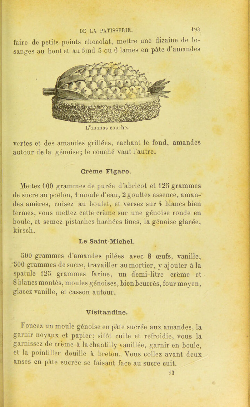 faire de petits points chocolat, mettre une dizaine de lo- sanges au bout et au fond 5 ou 6 lames en pâte d amandes L'ananas couché. vertes et des amandes grillées, cachant le fond, amandes autour delà génoise; le couché vaut l'autre. Crème Figaro. Mettez 100 grammes de purée d’abricot et 125 grammes de sucre au poêlon, 1 moule d’eau, 2 gouttes essence, aman- des amères, cuisez au boulet, et versez sur 4 blancs bien fermes, vous mettez cette crème sur une génoise ronde en boule, et semez pistaches hachées fines, la génoise glacée, kirsch. Le Saint-Michel. 500 grammes d’amandes pilées avec 8 œufs, vanille, 500 grammes de sucre, travailler au mortier, y ajouter à la spatule 125 grammes farine, un demi-litre crème et 8 blancs montés, moules génoises, bien beurrés, four moyen, glacez vanille, et casson autour. Visitandine. Foncez un moule génoise en pâte sucrée aux amandes, la garnir noyaux et papier; sitôt cuite et refroidie, vous la garnissez de crème à la chantilly vanillée, garnir en boule, et la pointiller douille à breton. Vous collez avant deux anses en pâle sucrée se faisant face au sucre cuit.