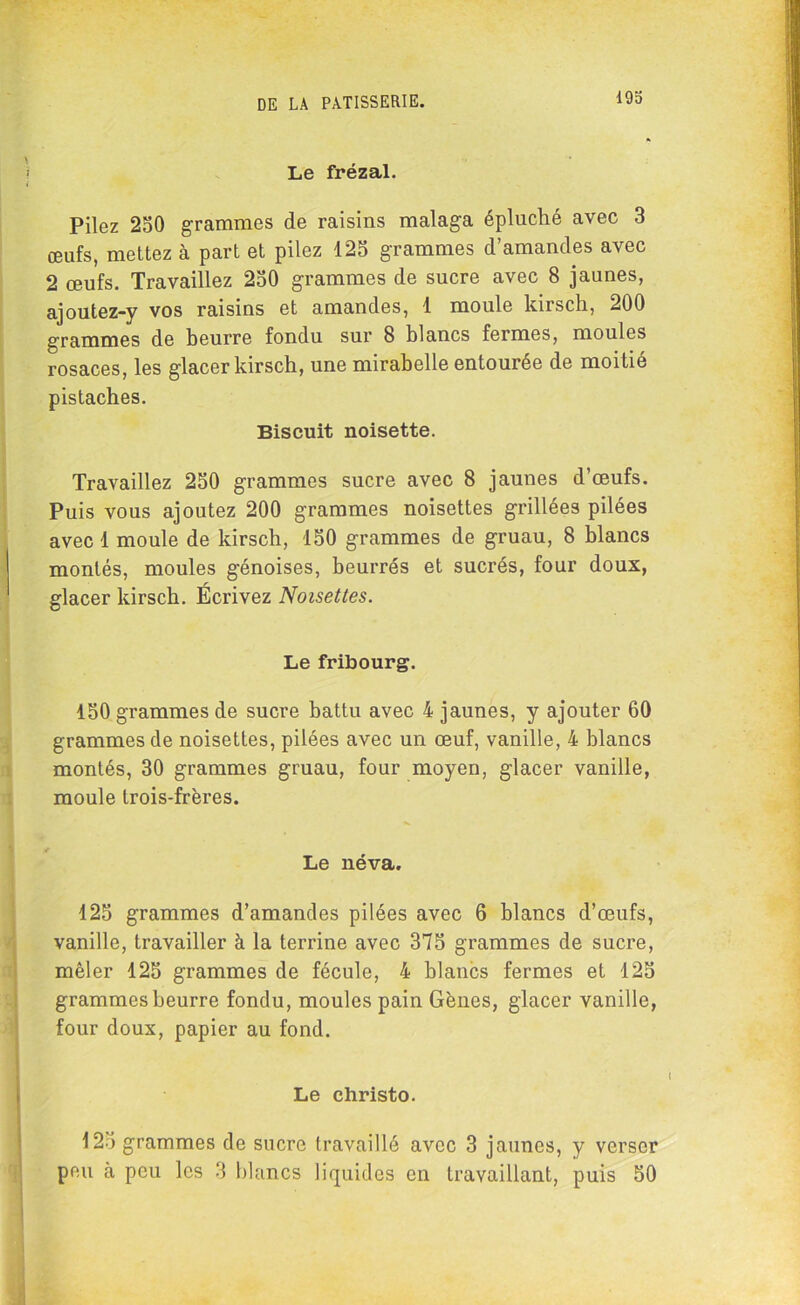 19o Le frézal. Pilez 250 grammes de raisins malaga épluché avec 3 œufs, mettez à part et pilez 125 grammes d’amandes avec 2 œufs. Travaillez 250 grammes de sucre avec 8 jaunes, ajoutez-y vos raisins et amandes, 1 moule kirsch, 200 grammes de beurre fondu sur 8 blancs fermes, moules rosaces, les glacer kirsch, une mirabelle entourée de moitié pistaches. Biscuit noisette. Travaillez 250 grammes sucre avec 8 jaunes d’œufs. Puis vous ajoutez 200 grammes noisettes grillées pilées avec 1 moule de kirsch, 150 grammes de gruau, 8 blancs montés, moules génoises, beurrés et sucrés, four doux, glacer kirsch. Écrivez Noisettes. Le fribourg. 150 grammes de sucre battu avec 4 jaunes, y ajouter 60 grammes de noisettes, pilées avec un œuf, vanille, 4 blancs montés, 30 grammes gruau, four moyen, glacer vanille, moule trois-frères. Le néva. 125 grammes d’amandes pilées avec 6 blancs d’œufs, vanille, travailler à la terrine avec 375 grammes de sucre, mêler 125 grammes de fécule, 4 blancs fermes et 125 grammes beurre fondu, moules pain Gènes, glacer vanille, four doux, papier au fond. Le christo. 125 grammes de sucre travaillé avec 3 jaunes, y verser peu à peu les 3 blancs liquides en travaillant, puis 50