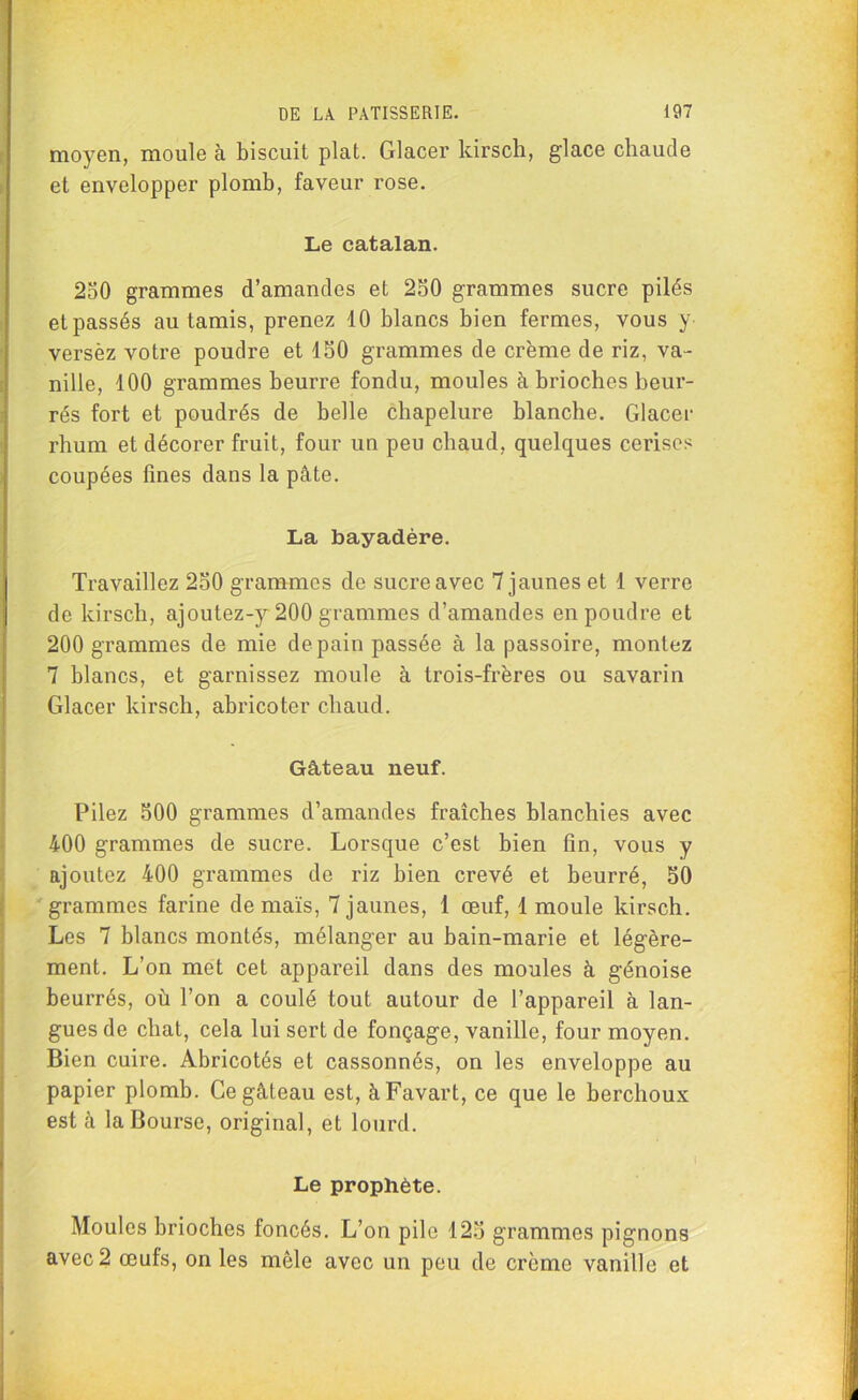 moyen, moule à biscuit plat. Glacer kirsch, glace chaude et envelopper plomb, faveur rose. Le catalan. 250 grammes d’amandes et 250 grammes sucre pilés et passés au tamis, prenez 10 blancs bien fermes, vous y versèz votre poudre et 150 grammes de crème de riz, va- nille, 100 grammes beurre fondu, moules à brioches beur- rés fort et poudrés de belle chapelure blanche. Glacer rhum et décorer fruit, four un peu chaud, quelques cerises coupées fines dans la pâte. La bayadère. Travaillez 250 grammes de sucre avec 7 jaunes et 1 verre de kirsch, ajoutez-y 200 grammes d’amandes en poudre et 200 grammes de mie de pain passée à la passoire, montez 7 blancs, et garnissez moule à trois-frères ou savarin Glacer kirsch, abricoter chaud. Gâ,teau neuf. Pilez 500 grammes d’amandes fraîches blanchies avec 400 grammes de sucre. Lorsque c’est bien fin, vous y ajoutez 400 grammes de riz bien crevé et beurré, 50 grammes farine de maïs, 7 jaunes, 1 œuf, 1 moule kirsch. Les 7 blancs montés, mélanger au bain-marie et légère- ment. L’on met cet appareil dans des moules à génoise beurrés, où l’on a coulé tout autour de l’appareil à lan- gues de chat, cela lui sert de fonçage, vanille, four moyen. Bien cuire. Abricotés et cassonnés, on les enveloppe au papier plomb. Ce gâteau est, àFavart, ce que le berchoux est à la Bourse, original, et lourd. Le prophète. Moules brioches foncés. L’on pile 125 grammes pignons avec 2 œufs, on les môle avec un peu de crème vanille et