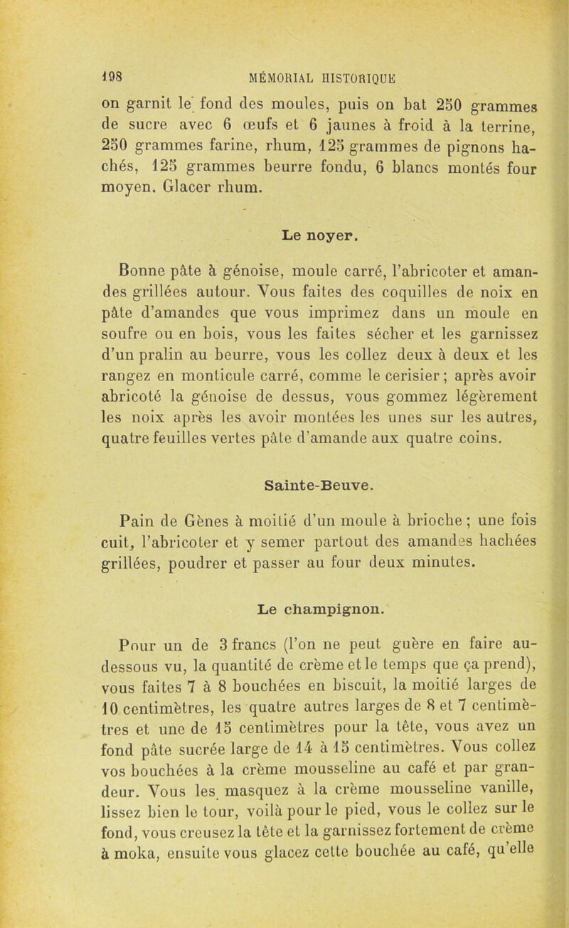 on garnit le' fond des moules, puis on bat 250 grammes de sucre avec 6 œufs et 6 jaunes à froid à la terrine, 250 grammes farine, rhum, 125 grammes de pignons ha- chés, 125 grammes beurre fondu, 6 blancs montés four moyen. Glacer rhum. Le noyer. Bonne pâte à génoise, moule carré, l’abricoter et aman- des grillées autour. Vous faites des coquilles de noix en pâte d’amandes que vous imprimez dans un moule en soufre ou en bois, vous les faites sécher et les garnissez d’un pralin au beurre, vous les collez deux à deux et les rangez en monticule carré, comme le cerisier; après avoir abricoté la génoise de dessus, vous gommez légèrement les noix après les avoir montées les unes sur les autres, quatre feuilles vertes pâte d’amande aux quatre coins. Sainte-Beuve. Pain de Gènes à moitié d’un moule à brioche ; une fois cuit, l’abricoter et y semer partout des amandes hachées grillées, poudrer et passer au four deux minutes. Le champignon. Pour un de 3 francs (l’on ne peut guère en faire au- dessous vu, la quantité de crème et le temps que ça prend), vous faites 7 à 8 bouchées en biscuit, la moitié larges de 10 centimètres, les quatre autres larges de 8 et 7 centimè- tres et une de 15 centimètres pour la tête, vous avez un fond pâte sucrée large de 14 à 15 centimètres. Vous collez vos bouchées à la crème mousseline au café et par gran- deur. Vous les. masquez à la crème mousseline vanille, lissez bien le tour, voilà pour le pied, vous le collez sur le fond, vous creusez la tête et la garnissez fortement de crème à moka, ensuite vous glacez cette bouchée au café, qu elle