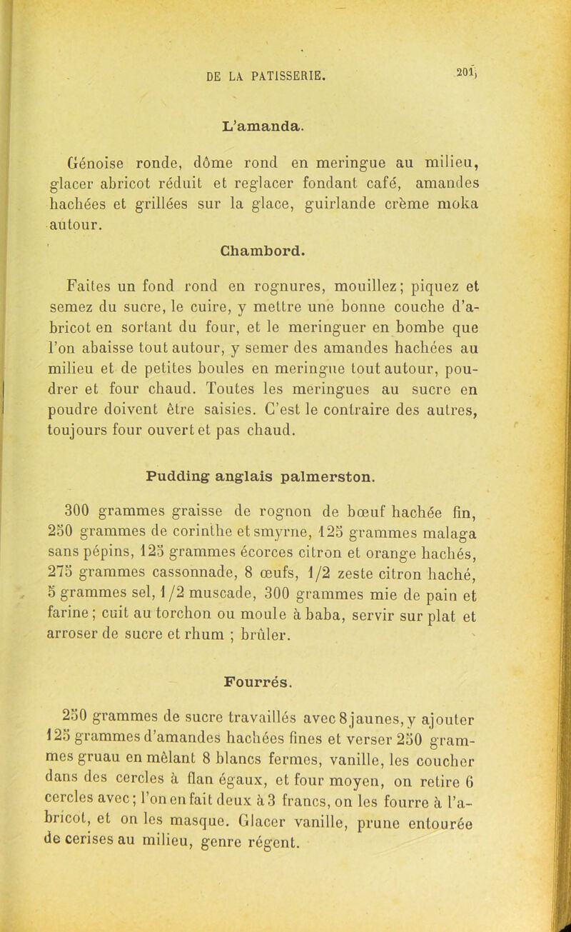 L’amanda. Génoise ronde, dôme rond en meringue au milieu, glacer abricot réduit et reglacer fondant café, amandes hachées et grillées sur la glace, guirlande crème moka autour. Chambord. Faites un fond rond en rognures, mouillez; piquez et semez du sucre, le cuire, y mettre une bonne couche d’a- bricot en sortant du four, et le meringuer en bombe que l’on abaisse tout autour, y semer des amandes hachées au milieu et de petites houles en meringue tout autour, pou- drer et four chaud. Toutes les meringues au sucre en poudre doivent être saisies. C’est le contraire des autres, toujours four ouvert et pas chaud. Pudding anglais palmerston. 300 grammes graisse de rognon de bœuf hachée fin, 250 grammes de corinthe etsmyrne, 125 grammes malaga sans pépins, 125 grammes écorces citron et orange hachés, 275 grammes cassonnade, 8 œufs, 1/2 zeste citron haché, 5 grammes sel, 1/2 muscade, 300 grammes mie de pain et farine ; cuit au torchon ou moule à baba, servir sur plat et arroser de sucre et rhum ; brûler. Fourrés. 250 grammes de sucre travaillés avec 8jaunes,y ajouter 125 grammes d’amandes hachées fines et verser 250 gram- mes gruau en mêlant 8 blancs fermes, vanille, les coucher dans des cercles à flan égaux, et four moyen, on retire G cercles avec; l’on en fait deux à 3 francs, on les fourre à l’a- bricot, et on les masque. Glacer vanille, prune entourée de cerises au milieu, genre régent.