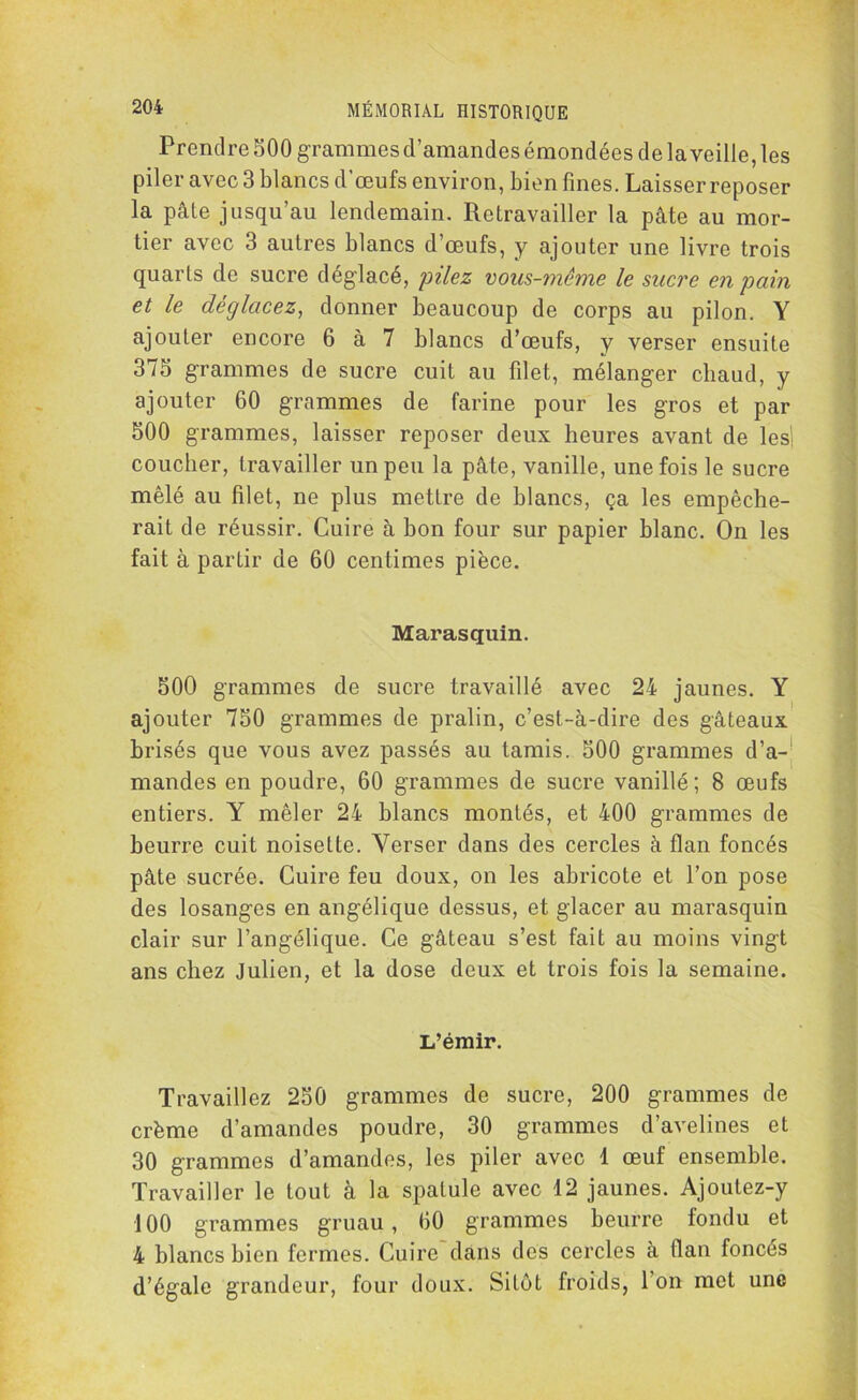 Prendre 500 grammes d’amandes émondées de la veille, les piler avec 3 blancs d’œufs environ, bien fines. Laisser reposer la pâte jusqu’au lendemain. Retravailler la pâte au mor- tier avec 3 autres blancs d’œufs, y ajouter une livre trois quarts de sucre déglacé, pilez vous-même le sucre en pain et le déglacez, donner beaucoup de corps au pilon. Y ajouter encore 6 à 7 blancs d’œufs, y verser ensuite 375 grammes de sucre cuit au filet, mélanger chaud, y ajouter 60 grammes de farine pour les gros et par 500 grammes, laisser reposer deux heures avant de les coucher, travailler un peu la pâte, vanille, une fois le sucre mêlé au filet, ne plus mettre de blancs, ça les empêche- rait de réussir. Cuire à bon four sur papier blanc. On les fait à partir de 60 centimes pièce. Marasquin. 500 grammes de sucre travaillé avec 24 jaunes. Y ajouter 750 grammes de pralin, c’est-à-dire des gâteaux brisés que vous avez passés au tamis. 500 grammes d’a- mandes en poudre, 60 grammes de sucre vanillé; 8 œufs entiers. Y mêler 24 blancs montés, et 400 grammes de beurre cuit noisette. Verser dans des cercles à flan foncés pâte sucrée. Cuire feu doux, on les abricote et l’on pose des losanges en angélique dessus, et glacer au marasquin clair sur l’angélique. Ce gâteau s’est fait au moins vingt ans chez Julien, et la dose deux et trois fois la semaine. L’émir. Travaillez 250 grammes de sucre, 200 grammes de crème d’amandes poudre, 30 grammes d’avelines et 30 grammes d’amandes, les piler avec 1 œuf ensemble. Travailler le tout à la spatule avec 12 jaunes. Ajoutez-y 100 grammes gruau, 60 grammes beurre fondu et 4 blancs bien fermes. Cuire dans des cercles à flan foncés d’égale grandeur, four doux. Sitôt froids, l’on met une