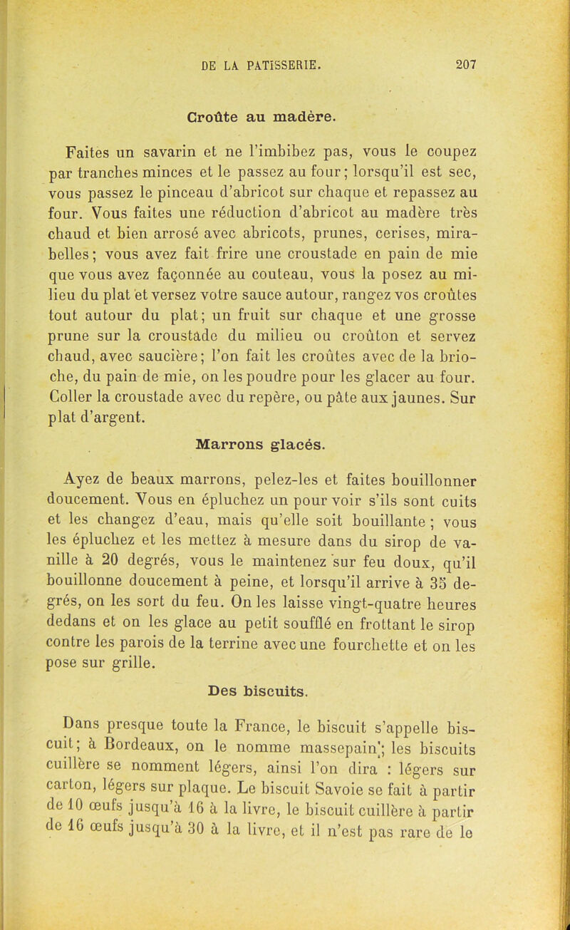 Croûte au madère. Faites un savarin et ne l’imbibez pas, vous le coupez par tranches minces et le passez au four; lorsqu’il est sec, vous passez le pinceau d’abricot sur chaque et repassez au four. Vous faites une réduction d’abricot au madère très chaud et bien arrosé avec abricots, prunes, cerises, mira- belles; vous avez fait frire une croustade en pain de mie que vous avez façonnée au couteau, vous la posez au mi- lieu du plat et versez votre sauce autour, rangez vos croûtes tout autour du plat; un fruit sur chaque et une grosse prune sur la croustade du milieu ou croûton et servez chaud, avec saucière; l’on fait les croûtes avec de la brio- che, du pain de mie, on les poudre pour les glacer au four. Coller la croustade avec du repère, ou pâte aux jaunes. Sur plat d’argent. Marrons glacés. Ayez de beaux marrons, pelez-les et faites bouillonner doucement. Vous en épluchez un pourvoir s’ils sont cuits et les changez d’eau, mais qu’elle soit bouillante ; vous les épluchez et les mettez à mesure dans du sirop de va- nille à 20 degrés, vous le maintenez sur feu doux, qu’il bouillonne doucement à peine, et lorsqu’il arrive à 35 de- grés, on les sort du feu. On les laisse vingt-quatre heures dedans et on les glace au petit soufflé en frottant le sirop contre les parois de la terrine avec une fourchette et on les pose sur grille. Des biscuits. Dans presque toute la France, le biscuit s’appelle bis- cuit; à Bordeaux, on le nomme massepain]; les biscuits cuillère se nomment légers, ainsi l’on dira : légers sur carLon, légers sur plaque. Le biscuit Savoie se fait à partir de 10 œufs jusqu’à 16 à la livre, le biscuit cuillère à partir de 16 œufs jusqu à 30 à la livre, et il n’est pas rare de le