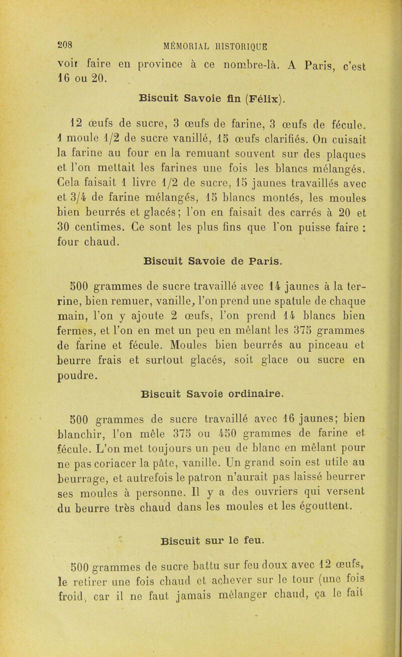 voi< faire en province à ce nombre-là. A Paris, c’est 16 ou 20. Biscuit Savoie fin (Félix). 12 œufs de sucre, 3 œufs de farine, 3 œufs de fécule. 4 moule 4/2 de sucre vanillé, 13 œufs clarifiés. On cuisait la farine au four en la remuant souvent sur des plaques et l’on mettait les farines une fois les blancs mélangés. Cela faisait 1 livre 1/2 de sucre, 15 jaunes travaillés avec et 3/4 de farine mélangés, 15 blancs montés, les moules bien beurrés et glacés; l’on en faisait des carrés à 20 et 30 centimes. Ce sont les plus fins que l'on puisse faire : four chaud. Biscuit Savoie de Paris. 500 grammes de sucre travaillé avec 14 jaunes à la ter- rine, bien remuer, vanille, l’on prend une spatule de chaque main, l’on y ajoute 2 œufs, l’on prend 14 blancs bien fermes, et l’on en met un peu en mêlant les 375 grammes de farine et fécule. Moules bien beurrés au pinceau et beurre frais et surtout glacés, soit glace ou sucre en poudre. Biscuit Savoie ordinaire. 500 grammes de sucre travaillé avec 16 jaunes; bien blanchir, l’on mêle 375 ou 450 grammes de farine et fécule. L’on met toujours un peu de blanc en mêlant pour ne pascoriacer la pâte, vanille. Un grand soin est utile au beurrage, et autrefois le patron n’aurait pas laissé beurrer ses moules à personne. U y a des ouvriers qui versent du beurre très chaud dans les moules et les égouttent. Biscuit sur le feu. 500 grammes de sucre battu sur feu doux avec 12 œufs, le retirer une fois chaud et achever sur le tour (une fois froid., car il ne faut jamais mélanger chaud, ça, le fait