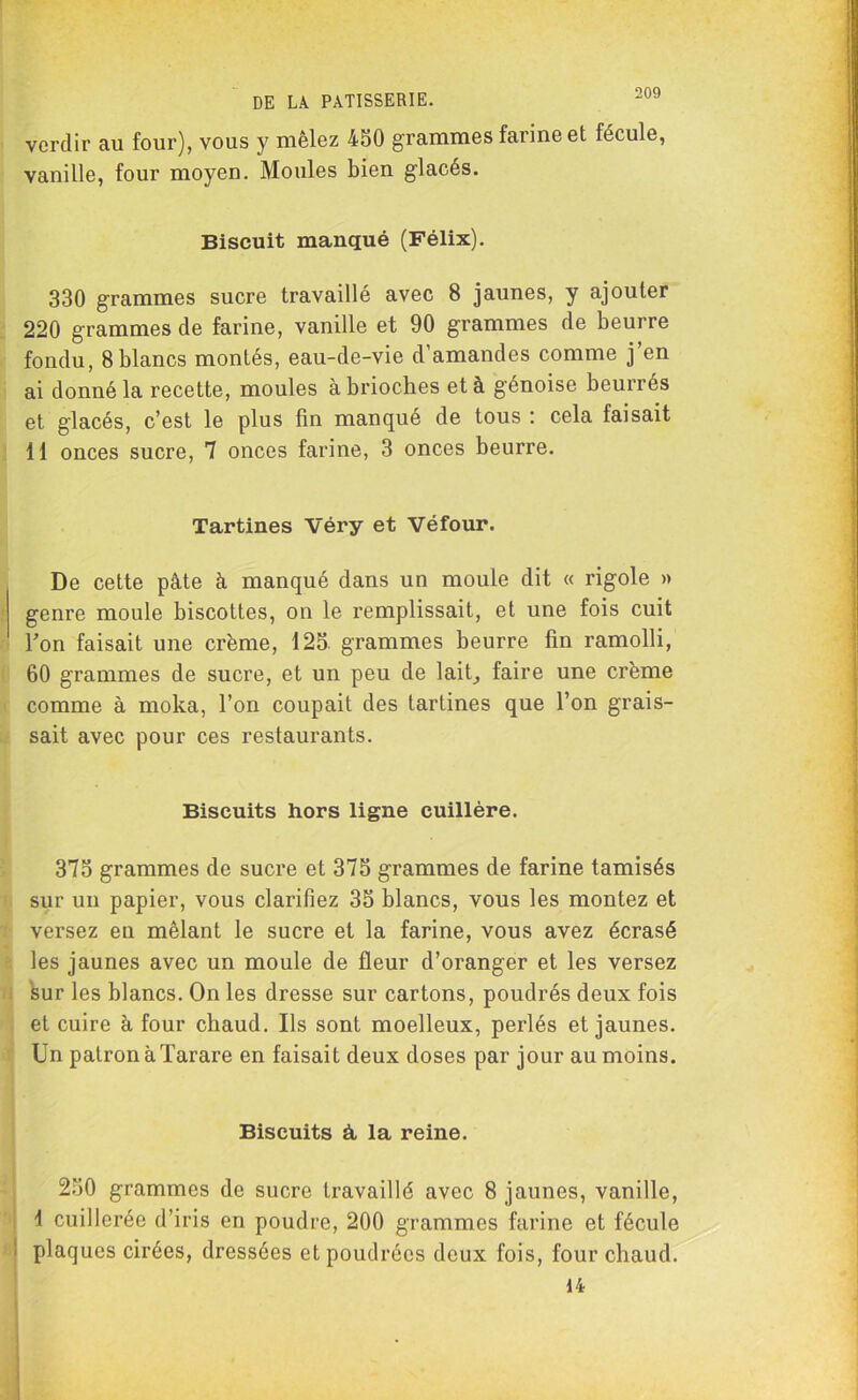 verdir au four), vous y mêlez 450 grammes farine et fécule, vanille, four moyen. Moules bien g'iacés. Biscuit manqué (Félix). 330 grammes sucre travaillé avec 8 jaunes, y ajouter 220 grammes de farine, vanille et 90 grammes de beurre fondu, 8blancs montés, eau-de-vie d'amandes comme j’en ai donné la recette, moules à brioches et à génoise beurres et glacés, c’est le plus fin manqué de tous : cela faisait 11 onces sucre, 7 onces farine, 3 onces beurre. Tartines Véry et Véfour. De cette pâte à manqué dans un moule dit « rigole » genre moule biscottes, on le remplissait, et une fois cuit bon faisait une crème, 125 grammes beurre fin ramolli, 60 grammes de sucre, et un peu de lait, faire une crème comme à moka, l’on coupait des tartines que l’on grais- sait avec pour ces restaurants. Biscuits hors ligne cuillère. 375 grammes de sucre et 375 grammes de farine tamisés sur un papier, vous clarifiez 35 blancs, vous les montez et versez eu mêlant le sucre et la farine, vous avez écrasé les jaunes avec un moule de fleur d’oranger et les versez sur les blancs. On les dresse sur cartons, poudrés deux fois et cuire à four chaud. Ils sont moelleux, perlés et jaunes. Un patron à Tarare en faisait deux doses par jour au moins. Biscuits à, la reine. 250 grammes de sucre travaillé avec 8 jaunes, vanille, 4 cuillerée d’iris en poudre, 200 grammes farine et fécule plaques cirées, dressées et poudrées deux fois, four chaud. 14