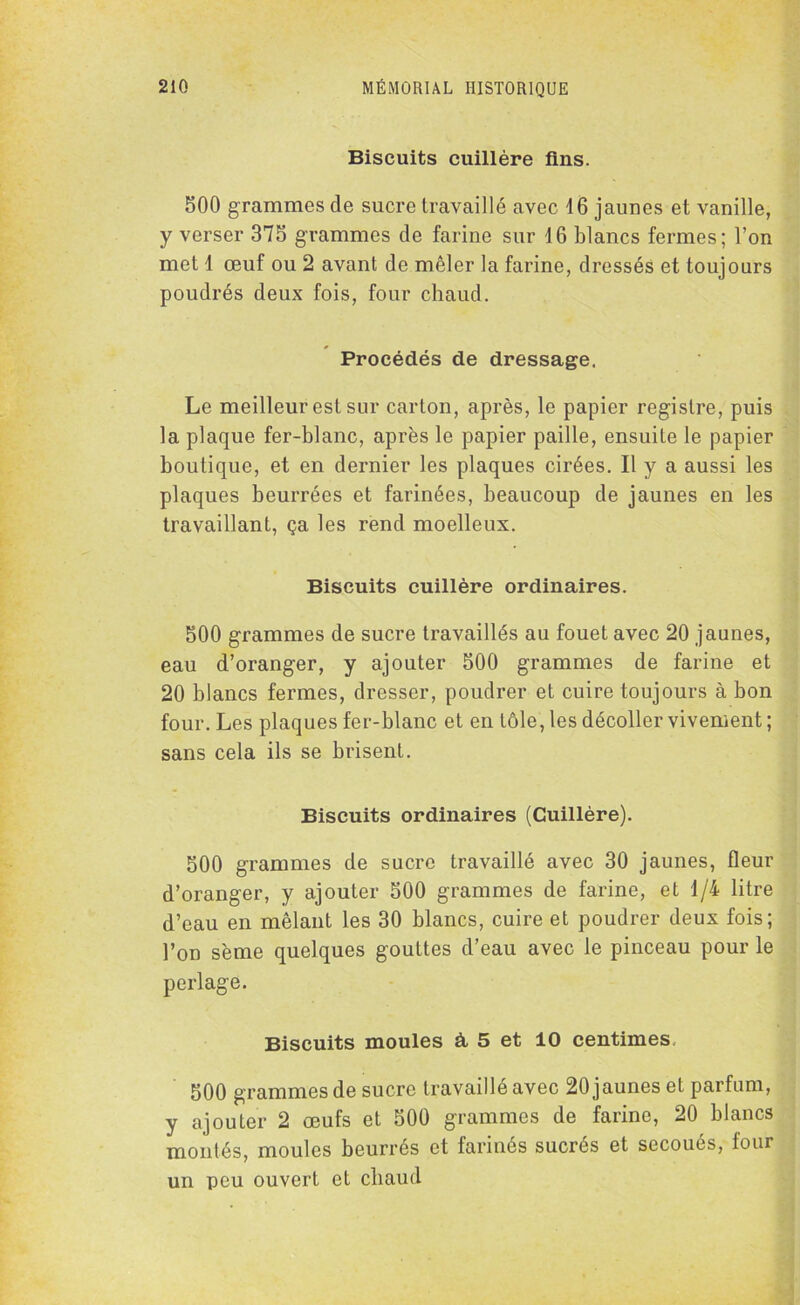 Biscuits cuillère fins. 500 grammes de sucre travaillé avec 16 jaunes et vanille, y verser 375 grammes de farine sur 16 blancs fermes; l’on met 1 œuf ou 2 avant de mêler la farine, dressés et toujours poudrés deux fois, four chaud. Procédés de dressage. Le meilleur est sur carton, après, le papier registre, puis la plaque fer-blanc, après le papier paille, ensuite le papier boutique, et en dernier les plaques cirées. Il y a aussi les plaques beurrées et farinées, beaucoup de jaunes en les travaillant, ça les rend moelleux. Biscuits cuillère ordinaires. 500 grammes de sucre travaillés au fouet avec 20 jaunes, eau d’oranger, y ajouter 500 grammes de farine et 20 blancs fermes, dresser, poudrer et cuire toujours à bon four. Les plaques fer-blanc et en tôle, les décoller vivement ; sans cela ils se brisent. Biscuits ordinaires (Cuillère). 500 grammes de sucre travaillé avec 30 jaunes, fleur d’oranger, y ajouter 500 grammes de farine, et 1/4 litre d’eau en mêlant les 30 blancs, cuire et poudrer deux fois; l’on sème quelques gouttes d’eau avec le pinceau pour le perlage. Biscuits moules à 5 et 10 centimes, 500 grammes de sucre travaillé avec 20 jaunes et parfum, y ajouter 2 œufs et 500 grammes de farine, 20 blancs montés, moules beurrés et farinés sucrés et secoués, four un peu ouvert et chaud