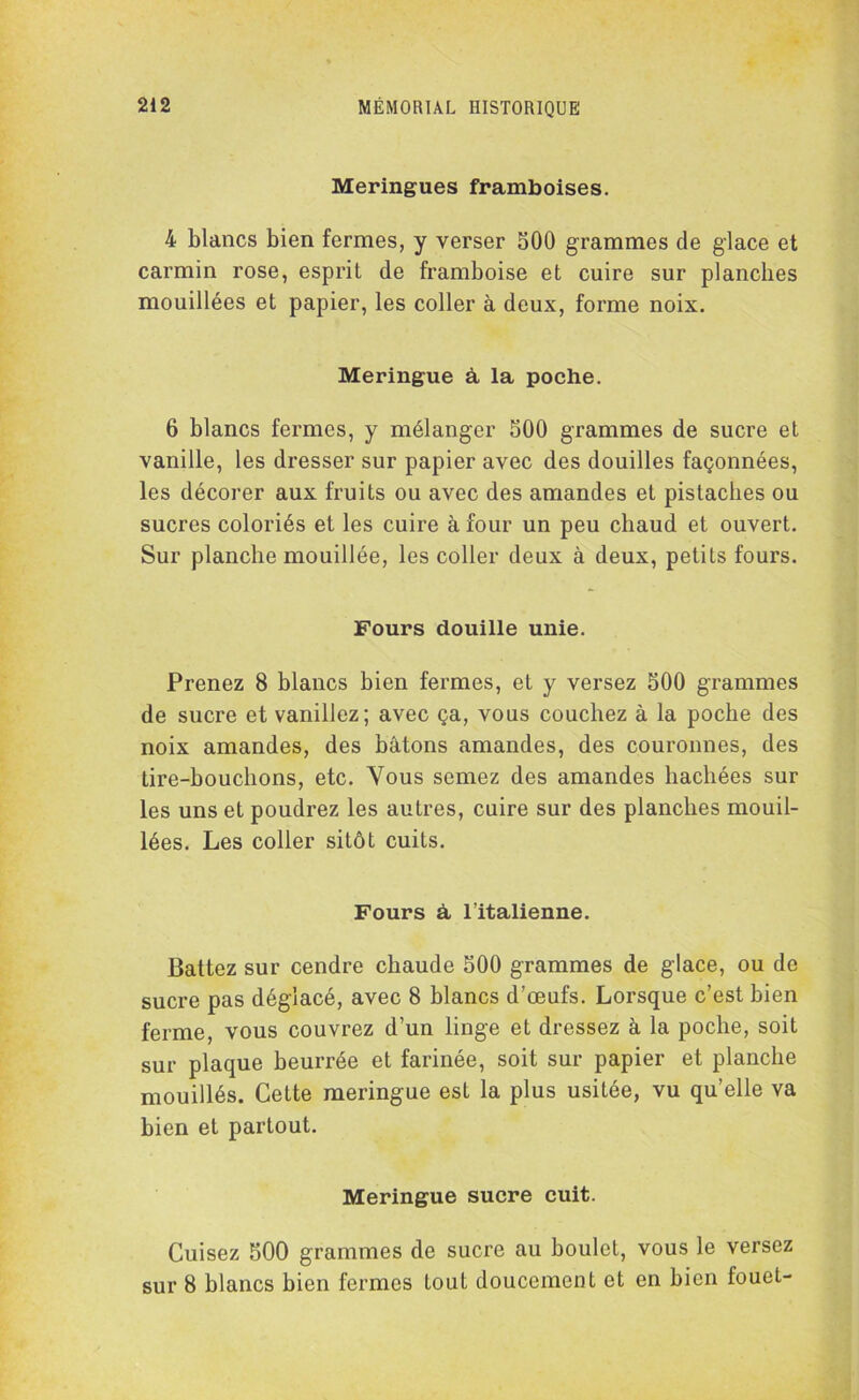 Meringues framboises. 4 blancs bien fermes, y verser 500 grammes de glace et carmin rose, esprit de framboise et cuire sur planches mouillées et papier, les coller à deux, forme noix. Meringue à la poche. 6 blancs fermes, y mélanger 500 grammes de sucre et vanille, les dresser sur papier avec des douilles façonnées, les décorer aux fruits ou avec des amandes et pistaches ou sucres coloriés et les cuire à four un peu chaud et ouvert. Sur planche mouillée, les coller deux à deux, petits fours. Fours douille unie. Prenez 8 blancs bien fermes, et y versez 500 grammes de sucre et vanillez; avec ça, vous couchez à la poche des noix amandes, des bâtons amandes, des couronnes, des tire-bouchons, etc. Vous semez des amandes hachées sur les uns et poudrez les autres, cuire sur des planches mouil- lées. Les coller sitôt cuits. Fours à l’italienne. Battez sur cendre chaude 500 grammes de glace, ou de sucre pas déglacé, avec 8 blancs d’œufs. Lorsque c’est bien ferme, vous couvrez d’un linge et dressez à la poche, soit sur plaque beurrée et farinée, soit sur papier et planche mouillés. Cette meringue est la plus usitée, vu qu’elle va bien et partout. Meringue sucre cuit. Cuisez 500 grammes de sucre au boulet, vous le versez sur 8 blancs bien fermes tout doucement et en bien fouet-