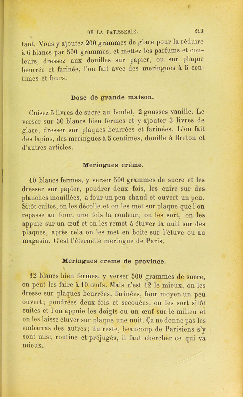 tant. Vous y ajoutez 200 grammes de glace pour la réduire à 6 blancs par 500 grammes, et mettez les parfums et cou- leurs, dressez aux douilles sur papier, ou sur plaque beurrée et farinée, l’on fait avec des meringues à 5 cen- times et fours. Dose de grande maison. Cuisez S livres de sucre au boulet, 2 gousses vanille. Le verser sur 50 blancs bien fermes et y ajouter 3 livres de glace, dresser sur plaques beurrées et farinées. L’on fait des lapins, des meringues à 5 centimes, douille à Breton et d’autres articles. Meringues crème. 10 blancs fermes, y verser 500 grammes de sucre et les dresser sur papier, poudrer deux fois, les cuire sur des planches mouillées, à four un peu chaud et ouvert un peu. Sitôt cuites, on les décolle et on les met sur plaque que l’on repasse au four, une fois la couleur, on les sort, on les appuie sur un œuf et on les remet à étuver la nuit sur des plaques, après cela on les met en boîte sur l’étuve ou au magasin. C’est l’éternelle meringue de Paris. Meringues crème de province. \ 12 blancs bien fermes, y verser 500 grammes de sucre, on peut les faire à 10 œufs. Mais c’est 12 le mieux, on les dresse sur plaques beurrées, farinées, four moyen un peu ouvert; poudrées deux fois et secouées, on les sort sitôt cuites et l’on appuie les doigts ou un œuf sur le milieu et on les laisse étuver sur plaque une nuit. Ça ne donne pas les embarras des autres; du reste, beaucoup de Parisiens s’y sont mis; routine et préjugés, il faut chercher ce qui va mieux.