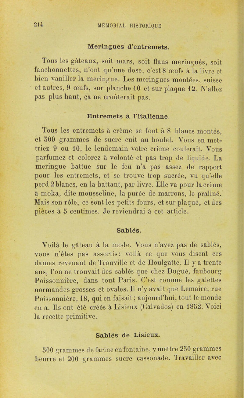 Meringues d’entremets. Tous les gâteaux, soit mars, soit flans meringués, soit fanchonnettes, n’ont qu’une close, c’est 8 œufs à la livre et bien vaniller la meringue. Les meringues montées, suisse et autres, 9 œufs, sur planche 10 et sur plaque 12. N’allez pas plus haut, ça ne croûterait pas. Entremets à l’italienne. Tous les entremets à crème se font à 8 blancs montés, et 500 grammes de sucre cuit au boulet. Vous en met- triez 9 ou 10, le lendemain votre crème coulerait. Vous parfumez et colorez à volonté et pas trop de liquide. La meringue battue sur le feu n’a pas assez de rapport pour les entremets, et se trouve trop sucrée, vu qu’elle perd 2 blancs, en la battant, par livre. Elle va pour la crème à moka, dite mousseline, la purée de marrons, le praliné. Mais son rôle, ce sont les petits fours, et sur plaque, et des pièces à 5 centimes. Je reviendrai à cet article. Sablés. Voilà le gâteau à la mode. Vous n’avez pas de sablés, vous n’êtes pas assortis : voilà ce que vous disent ces dames revenant de Trouville et de Houlgatte. Il y a trente ans, l’on ne trouvait des sablés que chez Dugué, faubourg Poissonnière, dans tout Paris. C’est comme les galettes normandes grosses et ovales. Il n’y avait que Lemaire, rue Poissonnière, 18, qui en faisait; aujourd’hui, tout le monde en a. Ils ont été créés à Lisieux (Calvados) en 1852. Voici la recette primitive. Sablés de Lisieux. 500 grammes de farine en fontaine, y mettre 250 grammes beurre et 200 grammes sucre cassonade. Travailler avec