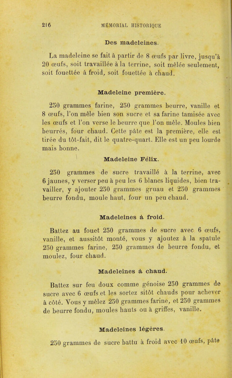 Des madeleines. La madeleine se fait à partir de 8 œufs par livre, jusqu’à 20 œufs, soit travaillée à la terrine, soit mêlée seulement, soit fouettée à froid, soit fouettée à chaud. Madeleine première. 250 grammes farine, 250 grammes beurre, vanille et 8 œufs, l’on mêle bien son sucre et sa farine tamisée avec les œufs et l’on verse le beurre que l’on mêle. Moules bien beurrés, four chaud. Cette pâte est la première, elle est tirée du tôt-fait, dit le quatre-quart. Elle est un peu lourde mais bonne. Madeleine Félix. 250 grammes de sucre travaillé à la terrine, avec 6 jaunes, y verser peu à peu les 6 blancs liquides, bien tra- vailler, y ajouter 250 grammes gruau et 250 grammes beurre fondu, moule haut, four un peu chaud. Madeleines à, froid. Battez au fouet 250 grammes de sucre avec 6 œufs, vanille, et aussitôt monté, vous y ajoutez à la spatule 250 grammes farine, 250 grammes de beurre fondu, et moulez, four chaud. Madeleines à, chaud. Battez sur feu doux comme génoise 250 grammes de sucre avec 6 œufs et les sortez sitôt chauds pour achever à côté. Vous y mêlez 250 grammes farine, et 250 grammes de beurre fondu, moules hauts ou à griffes, vanille. Madeleines légères. 250 grammes de sucre battu à froid avec 10 œufs, pâte