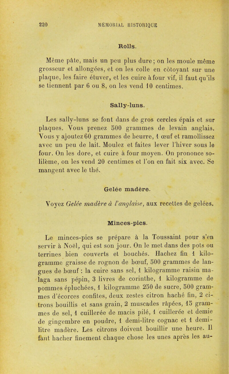 Rolls. Même pâte, mais un peu plus dure; on les moule même grosseur et allongées, et on les colle en côtoyant sur une plaque, les faire étuver, et les cuire à four vif, il faut qu’ils se tiennent par 6 ou 8, on les vend 10 centimes. Sally-luns. Les sally-luns se font dans de gros cercles épais et sur plaques. Vous prenez 500 grammes de levain anglais. Vous y ajoutez 60 grammes de beurre, 1 œuf et ramollissez avec un peu de lait. Moulez et faites lever l’hiver sous le four. On les dore, et cuire à four moyen. On prononce so- lilème, on les vend 20 centimes et l’on en fait six avec. Se mangent avec le thé. Gelée madère. Voyez Gelée madère à l’anglaise, aux recettes de gelées. Minces-pics. Le minces-pics se prépare à la Toussaint pour s’en servir à Noël, qui est son jour. On le met dans des pots ou terrines bien couverts et bouchés. Hachez fin 1 kilo- gramme graisse de rognon de bœuf, 500 grammes de lan- gues de bœuf : la cuire sans sel, 1 kilogramme raisin ma- laga sans pépin, 3 livres de corinthe, 1 kilogramme de pommes épluchées, 1 kilogramme 250 de sucre, 500 gram- mes d’écorces confites, deux zestes citron haché fin, 2 ci- trons bouillis et sans grain, 2 muscades râpées, 15 gram- mes de sel, 1 cuillerée de macis pilé, 1 cuillerée et demie de gingembre en poudre, 1 demi-litre cognac et 1 demi- litre madère. Les citrons doivent bouillir une heure. Il faut hacher finement chaque chose les unes après les au-