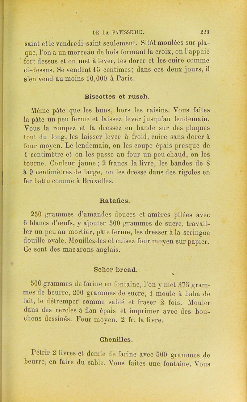 saint et le vendredi-saint seulement. Sitôt moulées sur pla- que, l’on a un morceau de bois formant la croix, on l’appuie fort dessus et on met à lever, les dorer et les cuire comme ci-dessus. Se vendent 15 centimes; dans ces deux jours, il s’en vend au moins 10,000 à Paris. Biscottes et rusch. Même pâte que les buns, hors les raisins. Vous faites la pâte un peu ferme et laissez lever jusqu’au lendemain. Vous la rompez et la dressez en bande sur des plaques tout du long, les laisser lever à froid, cuire sans dorer à four moyen. Le lendemain, on les coupe épais presque de 1 centimètre et on les passe au four un peu chaud, on les tourne. Couleur jaune; 2 francs la livre, les bandes de 8 à 9 centimètres de large, on les dresse dans des rigoles en fer battu comme à Bruxelles. Ratafics. 250 grammes d’amandes douces et amères pilées avec 6 blancs d’œufs, y ajouter 500 grammes de sucre, travail- ler un peu au mortier, pâte ferme, les dresser à la seringue douille ovale. Mouillez-les et cuisez four moyen sur papier. Ce sont des macarons anglais. Schor-bread. * 500 grammes de farine en fontaine, l’on y met 375 gram- mes de beurre, 200 grammes de sucre, 1 moule à baba de lait, le détremper comme sablé et fraser 2 fois. Mouler dans des cercles à flan épais et imprimer avec des bou- clions dessinés. Four moyen. 2 fr. la livre. Chenilles. Pétrir 2 livres et demie de farine avec 500 grammes de beuire, en faire du sable. Vous faites une fontaine. Vous