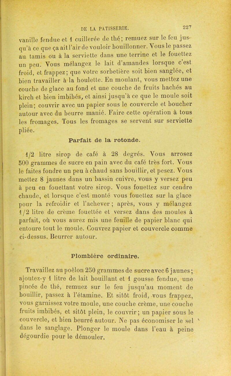 vanille fendue et 1 cuillerée de thé; remuez sur le tou jus- qu’à ce que ça ait l’air de vouloir bouillonner. Vous le passez au tamis ou à la serviette dans une terrine et le fouettez un peu. Vous mélangez le lait d’amandes lorsque c’est froid, et frappez; que votre sorbetière soit bien sanglée, et bien travailler à la houlette. En moulant, vous mettez une couche de glace au fond et une couche de fruits hachés au kirch et bien imbibés, et ainsi jusqu’à ce que le moule soit plein; couvrir avec un papier sous le couvercle et boucher autour avec du beurre manié. Faire cette opération à tous les fromages. Tous les fromages se servent sur serviette pliée. Parfait de la rotonde. 1/2 litre sirop de café à 28 degrés. Vous arrosez 500 grammes de sucre en pain avec du café très fort. Vous le faites fondre un peu à chaud sans bouillir, et pesez. Vous mettez 8 jaunes dans un bassin cuivre, vous y versez peu à peu en fouettant votre sirop. Vous fouettez sur cendre chaude, et lorsque c’est monté vous fouettez sur la glace pour la refroidir et l’achever ; après, vous y mélangez 1/2 litre de crème fouettée et versez dans des moules à parfait, où vous aurez mis une feuille de papier blanc qui entoure tout le moule. Couvrez papier et couvercle comme ci-dessus. Beurrer autour. Plombière ordinaire. Travaillez au poêlon 250 grammes de sucre avec 6 jaunes ; ajoutez-y 1 litre de lait bouillant et 1 gousse fendue, une pincée de thé, remuez sur le feu jusqu’au moment de bouillir, passez à l’étamine. Et sitôt froid, vous frappez, vous garnissez votre moule, une couche crème, une couche fruits imbibés, et sitôt plein, le couvrir; un papier sous le couvercle, et bien beurré autour. Ne pas économiser le sel v dans le sanglage. Plonger le moule dans l’eau à peine dégourdie pour le démouler.