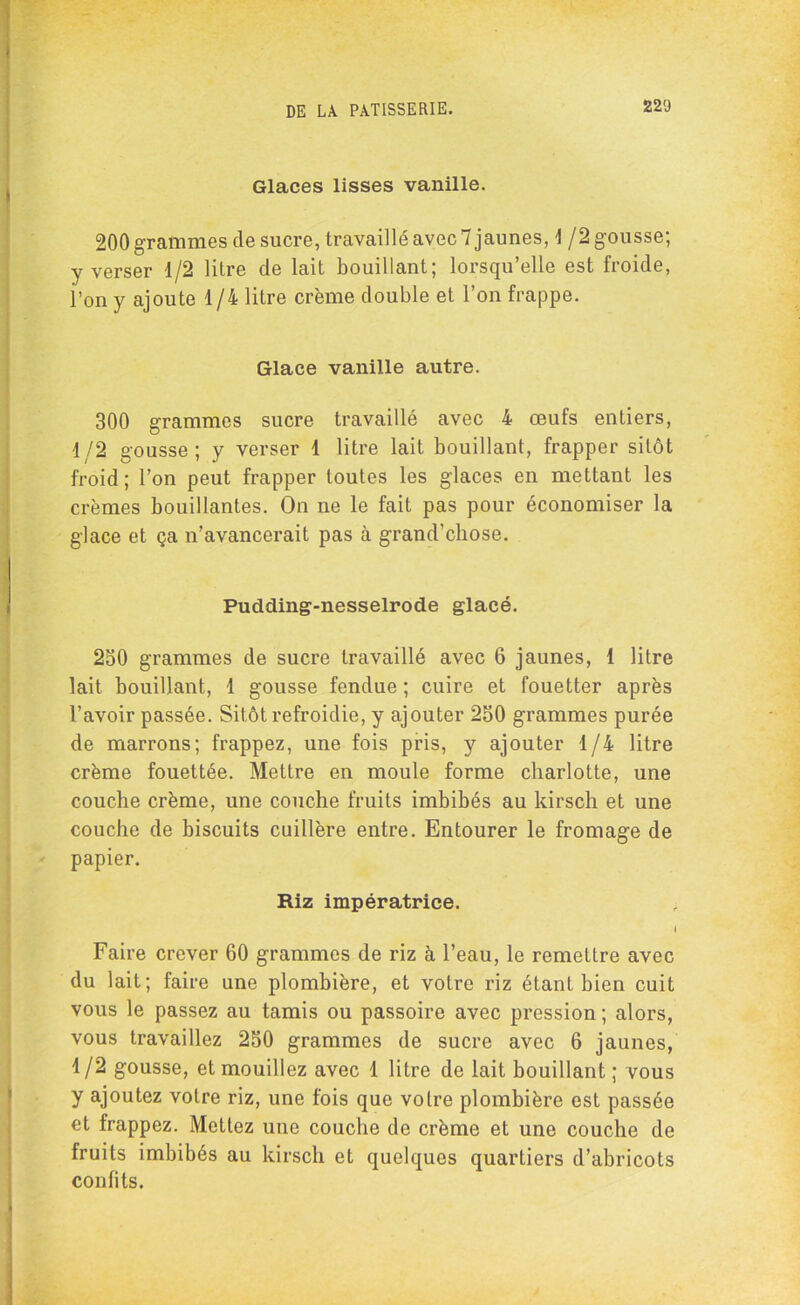 Glaces lisses vanille. 200 grammes de sucre, travaillé avec 7 jaunes, \ /2 gousse; y verser 1/2 litre de lait bouillant; lorsqu’elle est froide, l’on y ajoute 1 /4 litre crème double et l’on frappe. Glace vanille autre. 300 grammes sucre travaillé avec 4 œufs entiers, 1/2 gousse; y verser 1 litre lait bouillant, frapper sitôt froid; l’on peut frapper toutes les glaces en mettant les crèmes bouillantes. On ne le fait pas pour économiser la glace et ça n’avancerait pas à grand’chose. Pudding-nesselrode glacé. 230 grammes de sucre travaillé avec 6 jaunes, 1 litre lait bouillant, 1 gousse fendue ; cuire et fouetter après l’avoir passée. Sitôt refroidie, y ajouter 250 grammes purée de marrons; frappez, une fois pris, y ajouter 1/4 litre crème fouettée. Mettre en moule forme charlotte, une couche crème, une couche fruits imbibés au kirsch et une couche de biscuits cuillère entre. Entourer le fromage de papier. Riz impératrice. I Faire crever 60 grammes de riz à l’eau, le remettre avec du lait; faire une plombière, et votre riz étant bien cuit vous le passez au tamis ou passoire avec pression ; alors, vous travaillez 250 grammes de sucre avec 6 jaunes, 1/2 gousse, et mouillez avec 1 litre de lait bouillant ; vous y ajoutez votre riz, une fois que votre plombière est passée et frappez. Mettez une couche de crème et une couche de fruits imbibés au kirsch et quelques quartiers d’abricots confits.