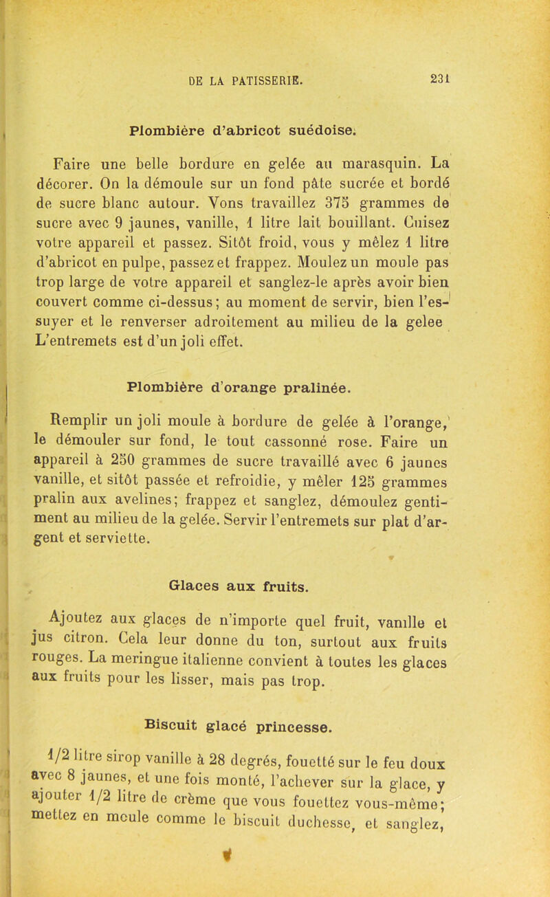 Plombière d’abricot suédoise. Faire une belle bordure en gelée au marasquin. La décorer. On la démoule sur un fond pâte sucrée et bordé de sucre blanc autour. Yons travaillez 375 grammes de sucre avec 9 jaunes, vanille, 1 litre lait bouillant. Cuisez votre appareil et passez. Sitôt froid, vous y mêlez 1 litre d’abricot en pulpe, passez et frappez. Moulez un moule pas trop large de votre appareil et sanglez-le après avoir bien couvert comme ci-dessus; au moment de servir, bien l’es- suyer et le renverser adroitement au milieu de la gelee L’entremets est d’un joli effet. Plombière d’orange pralinée. Remplir un joli moule à bordure de gelée à l’orange,’ le démouler sur fond, le tout cassonné rose. Faire un appareil à 250 grammes de sucre travaillé avec 6 jaunes vanille, et sitôt passée et refroidie, y mêler 125 grammes pralin aux avelines; frappez et sanglez, démoulez genti- ment au milieu de la gelée. Servir l’entremets sur plat d’ar- gent et serviette. Glaces aux fruits. Ajoutez aux glaces de n’importe quel fruit, vanille et jus citron. Cela leur donne du ton, surtout aux fruits rouges. La meringue italienne convient à toutes les glaces aux fruits pour les lisser, mais pas trop. Biscuit glacé princesse. 1/2 litre sirop vanille à 28 degrés, fouetté sur le feu doux avec 8 jaunes, et une fois monté, l’achever sur la glace, y ajouter 1/2 litre de crème que vous fouettez vous-même; mettez en meule comme le biscuit duchesse, et sanglez, 1