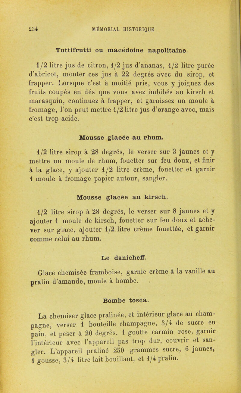 Tuttifrutti ou macédoine napolitaine. 1 /2 litre jus de citron, 1/2 jus d’ananas, 1/2 litre purée d’abricot, monter ces jus à 22 degrés avec du sirop, et frapper. Lorsque c’est à moitié pris, vous y joignez des fruits coupés en dés que vous avez imbibés au kirsch et marasquin, continuez à frapper, et garnissez un moule à fromage, l’on peut mettre 1/2 litre jus d’orange avec, mais c’est trop acide. / Mousse glacée au rhum. 1/2 litre sirop à 28 degrés, le verser sur 3 jaunes et y mettre un moule de rhum, fouetter sur feu doux, et finir à la glace, y ajouter 1/2 litre crème, fouetter et garnir 1 moule à fromage papier autour, sangler. Mousse glacée au kirsch. 1/2 litre sirop à 28 degrés, le verser sur 8 jaunes et y ajouter 1 moule de kirsch, fouetter sur feu doux et ache- ver sur glace, ajouter 1/2 litre crème fouettée, et garnir comme celui au rhum. Le danicheff. Glace chemisée framboise, garnie crème à la vanille au pralin d’amande, moule à bombe. Bombe tosca. La chemiser glace pralinée, et intérieur glace au cham- pagne, verser 1 bouteille champagne, 3/4 de sucre en pain, et peser à 20 degrés, 1 goutte carmin rose, garnir l’intérieur avec l’appareil pas trop dur, couvrir et san- gler. L’appareil praliné 250 grammes sucre, 6 jaunes, 1 gousse, 3/4 litre lait bouillant, et 1/4 pralin.