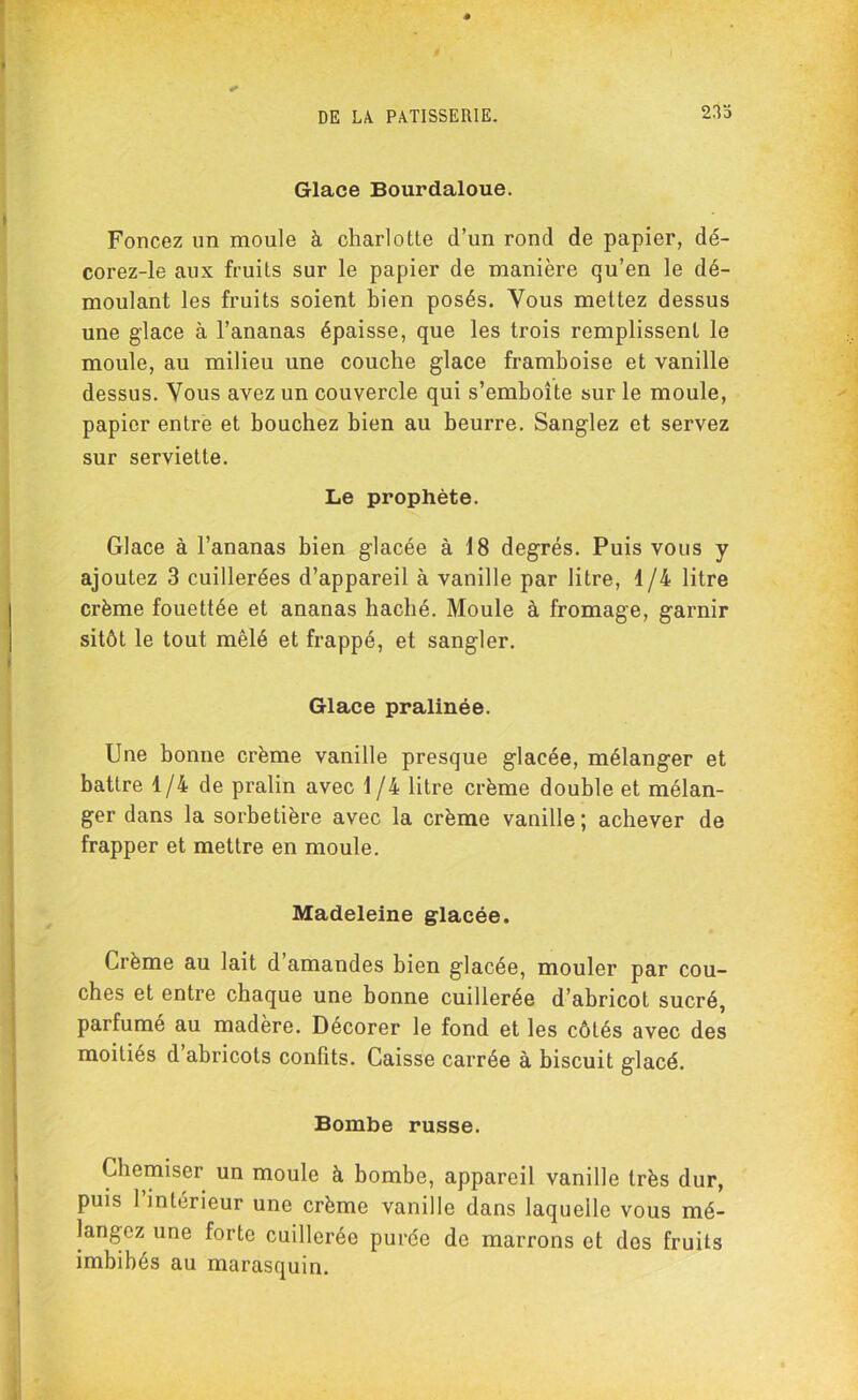 233 Glace Bourdaloue. Foncez un moule à charlotte d’un rond de papier, dé- corez-le aux fruits sur le papier de manière qu’en le dé- moulant les fruits soient bien posés. Vous mettez dessus une glace à l’ananas épaisse, que les trois remplissent le moule, au milieu une couche glace framboise et vanille dessus. Vous avez un couvercle qui s’emboîte sur le moule, papier entre et bouchez bien au beurre. Sanglez et servez sur serviette. Le prophète. Glace à l’ananas bien glacée à 18 degrés. Puis vous y ajoutez 3 cuillerées d’appareil à vanille par litre, 1/4 litre crème fouettée et ananas haché. Moule à fromage, garnir sitôt le tout mêlé et frappé, et sangler. Glace pralinée. Une bonne crème vanille presque glacée, mélanger et battre 1/4 de pralin avec 1 /4 litre crème double et mélan- ger dans la sorbetière avec la crème vanille; achever de frapper et mettre en moule. Madeleine glacée. Crème au lait d amandes bien glacée, mouler par cou- ches et entre chaque une bonne cuillerée d’abricot sucré, parfumé au madère. Decorer le fond et les côtés avec des moitiés d abricots confits. Caisse carrée à biscuit glacé. Bombe russe. Chemiser un moule à bombe, appareil vanille très dur, puis l’intérieur une crème vanille dans laquelle vous mé- langez une forte cuillerée purée de marrons et des fruits imbibés au marasquin.