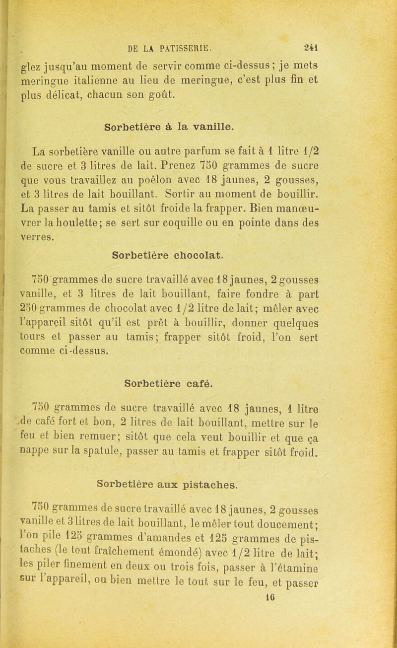 glez jusqu’au moment de servir comme ci-dessus ; je mets meringue italienne au lieu de meringue, c’est plus fin et plus délicat, chacun son goût. Sorbetière à la vanille. La sorbetière vanille ou autre parfum se fait à 1 litre 1/2 de sucre et 3 litres de lait. Prenez 750 grammes de sucre que vous travaillez au poêlon avec 18 jaunes, 2 gousses, et 3 litres de lait bouillant. Sortir au moment de bouillir. La passer au tamis et sitôt froide la frapper. Bien manœu- vrer la houlette; se sert sur coquille ou en pointe dans des verres. Sorbetière chocolat. 750 grammes de sucre travaillé avec 18 jaunes, 2 gousses vanille, et 3 litres de lait bouillant, faire fondre à part 250 grammes de chocolat avec 1/2 litre de lait; mêler avec l’appareil sitôt qu’il est prêt à bouillir, donner quelques tours et passer au tamis; frapper siLôt froid, l’on sert comme ci-dessus. Sorbetière café. 750 grammes de sucre travaillé avec 18 jaunes, 1 litre de café fort et bon, 2 litres de lait bouillant, mettre sur le feu et bien remuer; sitôt que cela veut bouillir et que ça nappe sur la spatule, passer au tamis et frapper sitôt froid. Sorbetière aux pistaches. 750 grammes de sucre travaillé avec 18 jaunes, 2 gousses vanille et 3 litres de lait bouillant, le mêler tout doucement; 1 on pile 125 grammes d’amandes et 125 grammes de pis- taches (le tout fraîchement émondé) avec 1/2 litre de lait; les piler finement en deux ou trois fois, passer à l’étamine sur 1 appareil, ou bien mettre le tout sur le feu, et passer IG