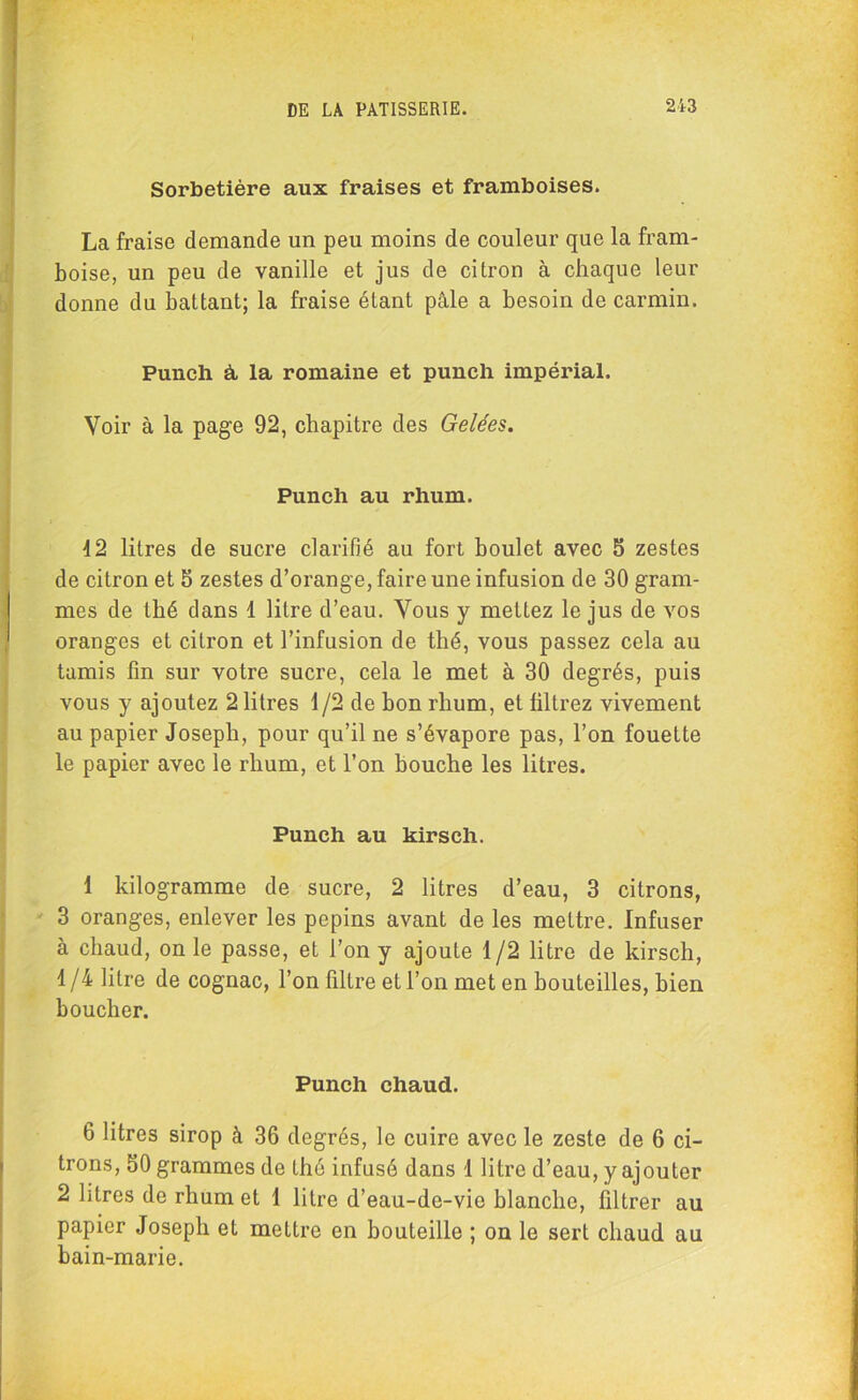 Sorbetière aux fraises et framboises. La fraise demande un peu moins de couleur que la fram- boise, un peu de vanille et jus de citron à chaque leur donne du battant; la fraise étant pâle a besoin de carmin. Punch à, la romaine et punch impérial. Voir à la page 92, chapitre des Gelées. Punch au rhum. d2 litres de sucre clarifié au fort boulet avec b zestes de citron et S zestes d’orange, faire une infusion de 30 gram- mes de thé dans 1 litre d’eau. Vous y mettez le jus de vos oranges et citron et l’infusion de thé, vous passez cela au tamis fin sur votre sucre, cela le met à 30 degrés, puis vous y ajoutez 2 litres 1/2 de bon rhum, et filtrez vivement au papier Joseph, pour qu’il ne s’évapore pas, l’on fouette le papier avec le rhum, et l’on bouche les litres. Punch au kirsch. 1 kilogramme de sucre, 2 litres d’eau, 3 citrons, 3 oranges, enlever les pépins avant de les mettre. Infuser à chaud, on le passe, et l’on y ajoute 1/2 litre de kirsch, 1/4 litre de cognac, l’on filtre et l’on met en bouteilles, bien boucher. Punch chaud. 6 litres sirop à 36 degrés, le cuire avec le zeste de 6 ci- trons, 60 grammes de thé infusé dans 1 litre d’eau, y ajouter 2 litres de rhum et 1 litre d’eau-de-vie blanche, filtrer au papier Joseph et mettre en bouteille ; on le sert chaud au bain-marie.