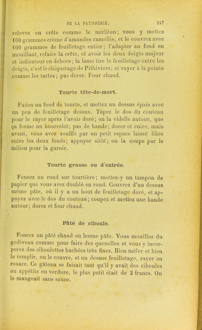 j relevez en crête comme le mirliton; vous y mettez 100 grammes crème d’amandes ramollie, et le couvrez avec 100 grammes de feuilletage entier; l’adapter au fond en mouillant, refaire la crête, et avoir les deux doigts majeur , et indicateur en dehors; la lame lire le feuilletage entre les doigts, c’est le cliiquetage de Pitliiviers; et rayer à la pointe comme les tartes; pas dorer. Four chaud. Tourte tête-cle-mort. Faites un fond de tourte, et mettez un dessus épais avec un peu de feuilletage dessus. Tapez le dos du couteau pour le rayer après l’avoir doré; on la videlle autour, que ça forme un bourrelet; pas de bande; dorer et cuire, mais avant, vous avez soufflé par un petit espace laissé libre entre les deux fonds; appuyer sitôt; on la coupe par le milieu pour la garnir. Tourte grasse ou d'entrée. Foncez un rond sur tourtière; mettez-y un tampon de papier que vous avez doublé en rond. Couvrez d’un dessus même pâte, où il y a un bout de feuilletage doré, et ap- puyez avec le dos du couteau; coupez et mettez une bande autour; dorez et four chaud. r Pâté de ciboule. Foncez un pâté chaud en bonne pâte. Vous mouillez du godiveau comme pour faire des quenelles et vous y incor- porez des ciboulettes hachées très fines. Bien mêler et bien le remplir, on le couvre, et un dessus feuilletage, rayer en rosace. Ce gâteau se faisait tant qu’il y avait des ciboules ou appétits en verdure, le plus petit était de 2 francs. On le mangeait sans sauce.