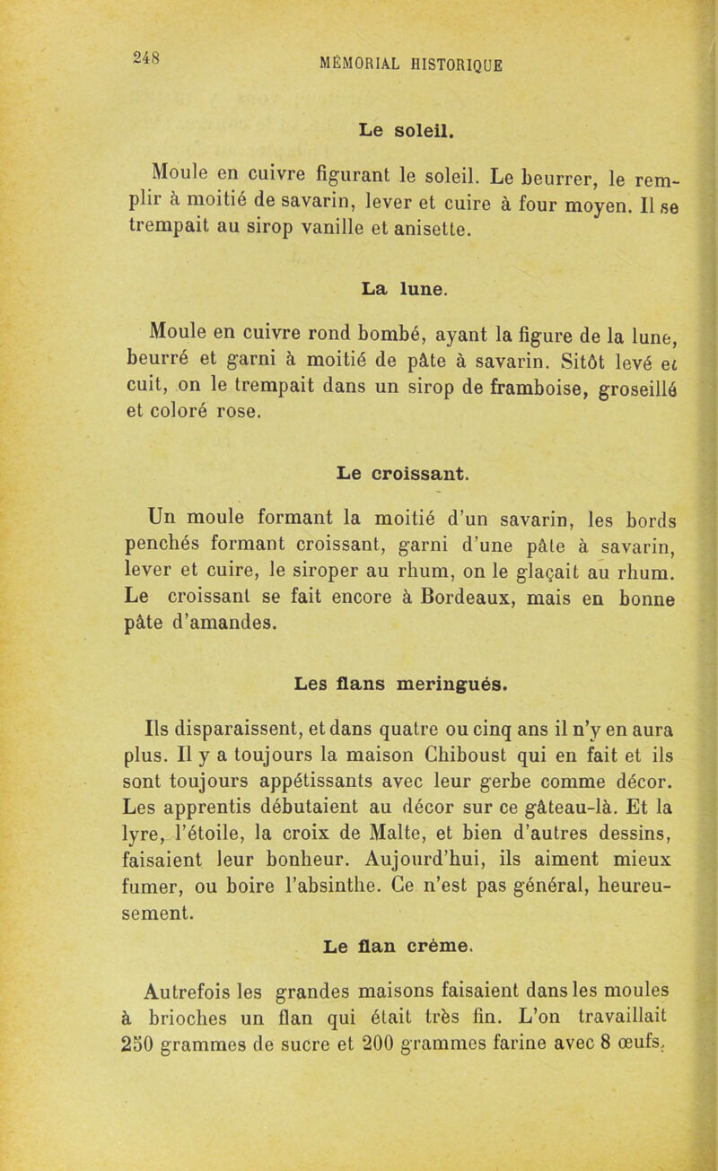 Le soleil. Moule en cuivre figurant le soleil. Le Leurrer, le rem- plir à moitié de savarin, lever et cuire à four moyen. Il se trempait au sirop vanille et anisette. La lune. Moule en cuivre rond bombé, ayant la figure de la lune, beurré et garni à moitié de pâte à savarin. Sitôt levé et cuit, on le trempait dans un sirop de framboise, groseillé et coloré rose. Le croissant. Un moule formant la moitié d’un savarin, les bords penchés formant croissant, garni d’une pâte à savarin, lever et cuire, le siroper au rhum, on le glaçait au rhum. Le croissant se fait encore à Bordeaux, mais en bonne pâte d’amandes. Les flans meringués. Ils disparaissent, et dans quatre ou cinq ans il n’y en aura plus. Il y a toujours la maison Chiboust qui en fait et ils sont toujours appétissants avec leur gerbe comme décor. Les apprentis débutaient au décor sur ce gâteau-là. Et la lyre, l’étoile, la croix de Malte, et bien d’autres dessins, faisaient leur bonheur. Aujourd’hui, ils aiment mieux fumer, ou boire l’absinthe. Ce n’est pas général, heureu- sement. Le flan crème. Autrefois les grandes maisons faisaient dans les moules à brioches un flan qui était très fin. L’on travaillait 250 grammes de sucre et 200 grammes farine avec 8 œufs,.