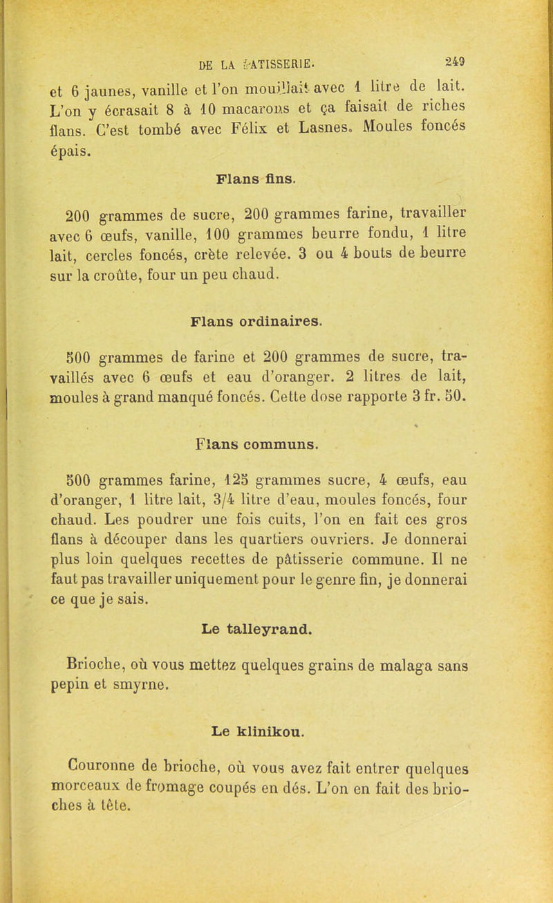 et 6 jaunes, vanille et l’on mouillait avec 1 litre de lait. L’on y écrasait 8 à 10 macarons et ça faisait de riches flans. C’est tombé avec Félix et Lasnes, Moules foncés épais. Flans fins. 200 grammes de sucre, 200 grammes farine, travailler avec 6 œufs, vanille, 100 grammes beurre fondu, 1 litre lait, cercles foncés, crête relevée. 3 ou 4 bouts de beurre sur la croûte, four un peu chaud. Flans ordinaires. 500 grammes de farine et 200 grammes de sucre, tra- vaillés avec 6 œufs et eau d’oranger. 2 litres de lait, moules à grand manqué foncés. Cette dose rapporte 3 fr. 50. » % Flans communs. 500 grammes farine, 125 grammes sucre, 4 œufs, eau d’oranger, 1 litre lait, 3/4 litre d’eau, moules foncés, four chaud. Les poudrer une fois cuits, l’on en fait ces gros flans à découper dans les quartiers ouvriers. Je donnerai plus loin quelques recettes de pâtisserie commune. Il ne faut pas travailler uniquement pour le genre fin, je donnerai ce que je sais. Le talleyrand. Brioche, où vous mettez quelques grains de malaga sans pépin et smyrne. Le klinikou. Couronne de brioche, où vous avez fait entrer quelques morceaux de fromage coupés en dés. L’on en fait des brio- ches à tête.