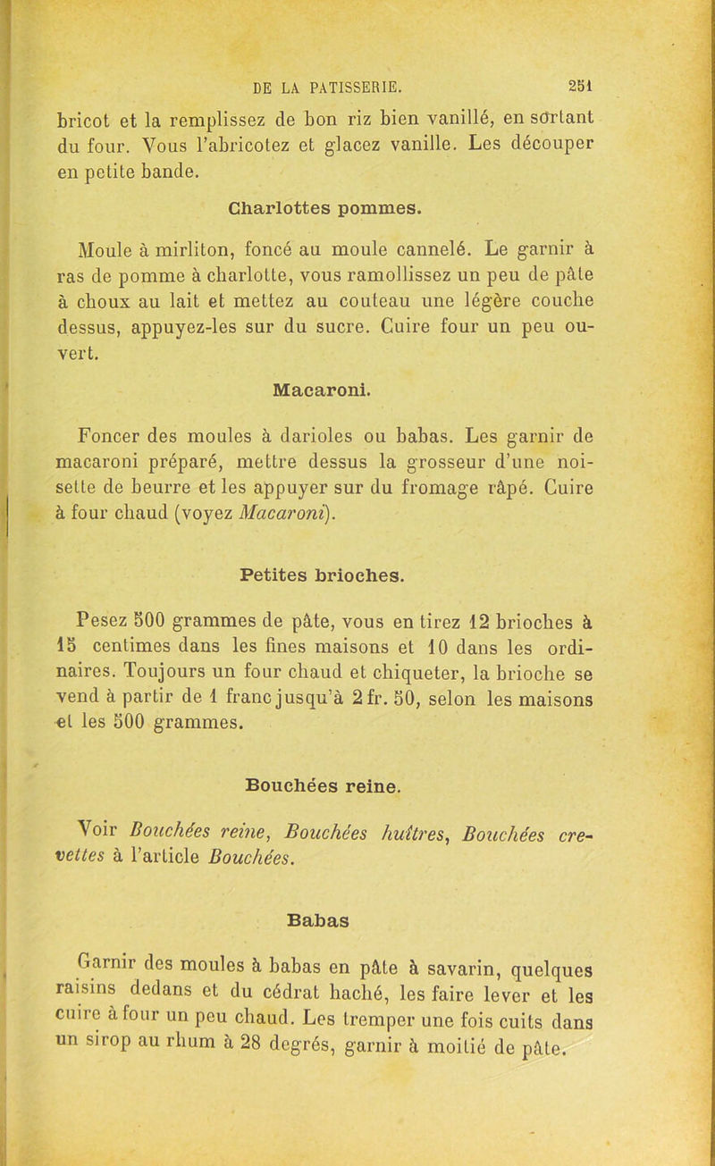 bricot et la remplissez de bon riz bien vanillé, en sdrLant du four. Vous l’abricotez et glacez vanille. Les découper en petite bande. Charlottes pommes. Moule à mirliton, foncé au moule cannelé. Le garnir à ras de pomme à charlotte, vous ramollissez un peu de pâte à choux au lait et mettez au couteau une légère couche dessus, appuyez-les sur du sucre. Cuire four un peu ou- vert. Macaroni. Foncer des moules à darioles ou babas. Les garnir de macaroni préparé, mettre dessus la grosseur d’une noi- sette de beurre et les appuyer sur du fromage râpé. Cuire à four chaud (voyez Macaroni). Petites brioches. Pesez 500 grammes de pâte, vous en tirez 12 brioches à 15 centimes dans les fines maisons et 10 dans les ordi- naires. Toujours un four chaud et chiqueter, la brioche se vend à partir de 1 franc jusqu’à 2fr. 50, selon les maisons et les 500 grammes. Bouchées reine. Voir Douchées reine, Bouchées huîtres, Bouchées cre- vettes à l’article Bouchées. Babas Carnir des moules à babas en pâte à savarin, quelques raisins dedans et du cédrat haché, les faire lever et les cuire à four un peu chaud. Les tremper une fois cuits dans un sirop au rhum à 28 degrés, garnir à moitié de pâte.