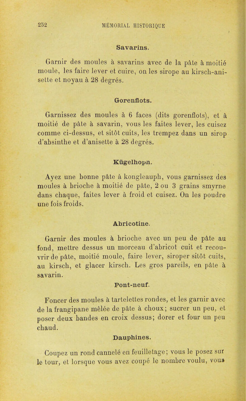 Savarins. Garnir des moules à savarins avec de la pâte à moitié moule, les faire lever et cuire, on les sirope au kirsch-ani- sette et noyau à 28 degrés. Gorenflots. Garnissez des moules à 6 faces (dits gorenflots), et à moitié de pâte à savarin, vous les faites lever, les cuisez comme ci-dessus, et sitôt cuits, les trempez dans un sirop d’absinthe et d’anisette à 28 degrés. Kügelhopn. Ayez une bonne pâte à kongleauph, vous garnissez des moules à brioche à moitié de pâte, 2 ou 3 grains smyrne dans chaque, faites lever à froid et cuisez. On les poudre une fois froids. Abricotine. Garnir des moules à brioche avec un peu de pâte au fond, mettre dessus un morceau d’abricot cuit et recou- vrir de pâte, moitié moule, faire lever, siroper sitôt cuits, au kirsch, et glacer kirsch. Les gros pareils, en pâte à savarin. Pont-neuf. Foncer des moules à tartelettes rondes, et les garnir avec de la frangipane mêlée de pâte à choux; sucrer un peu, et poser deux bandes en croix dessus; dorer et four un peu chaud. Dauphines. Coupez un rond cannelé en feuilletage; vous le posez sut le tour, et lorsque vous avez coupé le nombre voulu, voua