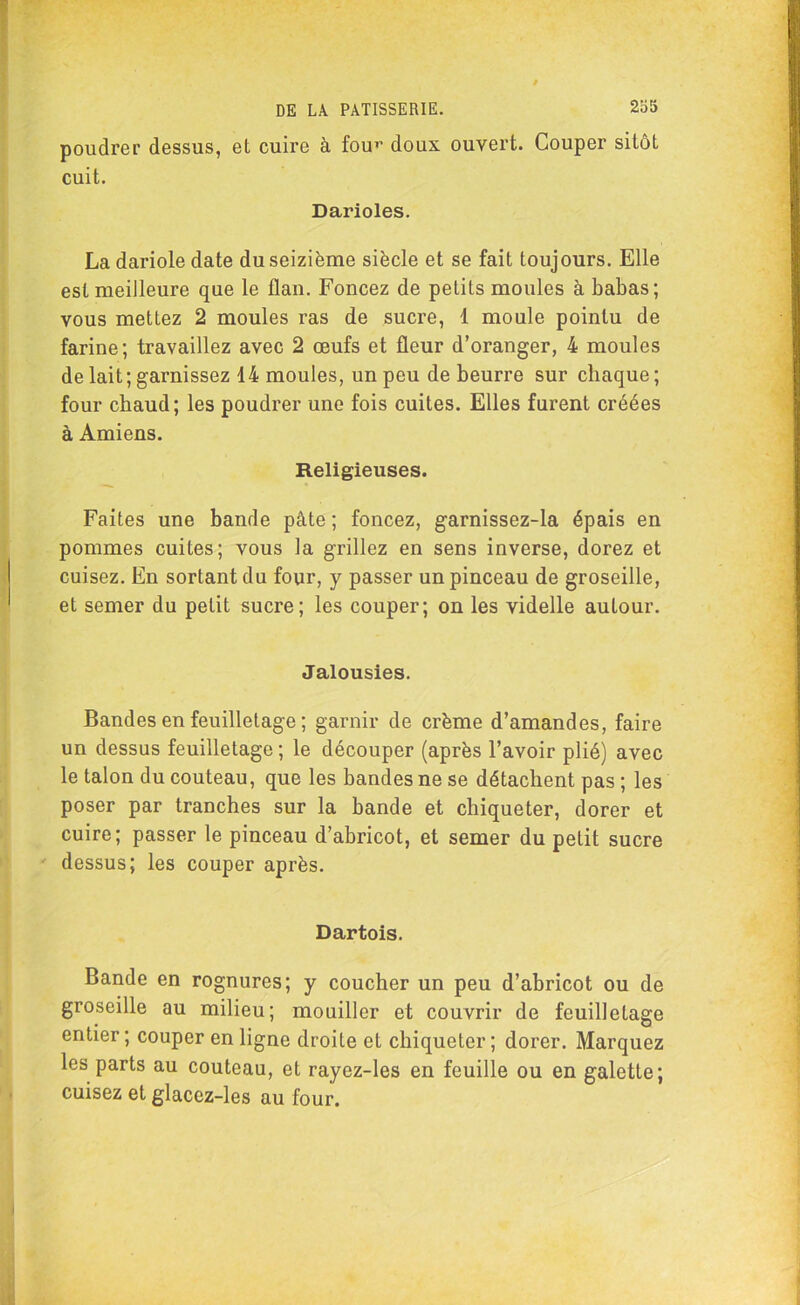 poudrer dessus, et cuire à four doux ouvert. Couper sitôt cuit. Darioles. Ladariole date du seizième siècle et se fait toujours. Elle est meilleure que le flan. Foncez de petits moules à babas; vous mettez 2 moules ras de sucre, 1 moule pointu de farine; travaillez avec 2 œufs et fleur d’oranger, 4 moules de lait; garnissez 14 moules, un peu de beurre sur chaque; four chaud; les poudrer une fois cuites. Elles furent créées à Amiens. Religieuses. Faites une bande pâte ; foncez, garnissez-la épais en pommes cuites; vous la grillez en sens inverse, dorez et cuisez. En sortant du four, y passer un pinceau de groseille, et semer du petit sucre; les couper; on les videlle autour. Jalousies. Bandes en feuilletage ; garnir de crème d’amandes, faire un dessus feuilletage ; le découper (après l’avoir plié) avec le talon du couteau, que les bandes ne se détachent pas ; les poser par tranches sur la bande et chiqueter, dorer et cuire; passer le pinceau d’abricot, et semer du petit sucre dessus; les couper après. Dartois. Bande en rognures; y coucher un peu d’abricot ou de groseille au milieu; mouiller et couvrir de feuilletage entier ; couper en ligne droite eL chiqueter ; dorer. Marquez les parts au couteau, et rayez-les en feuille ou en galette; cuisez et glacez-les au four.