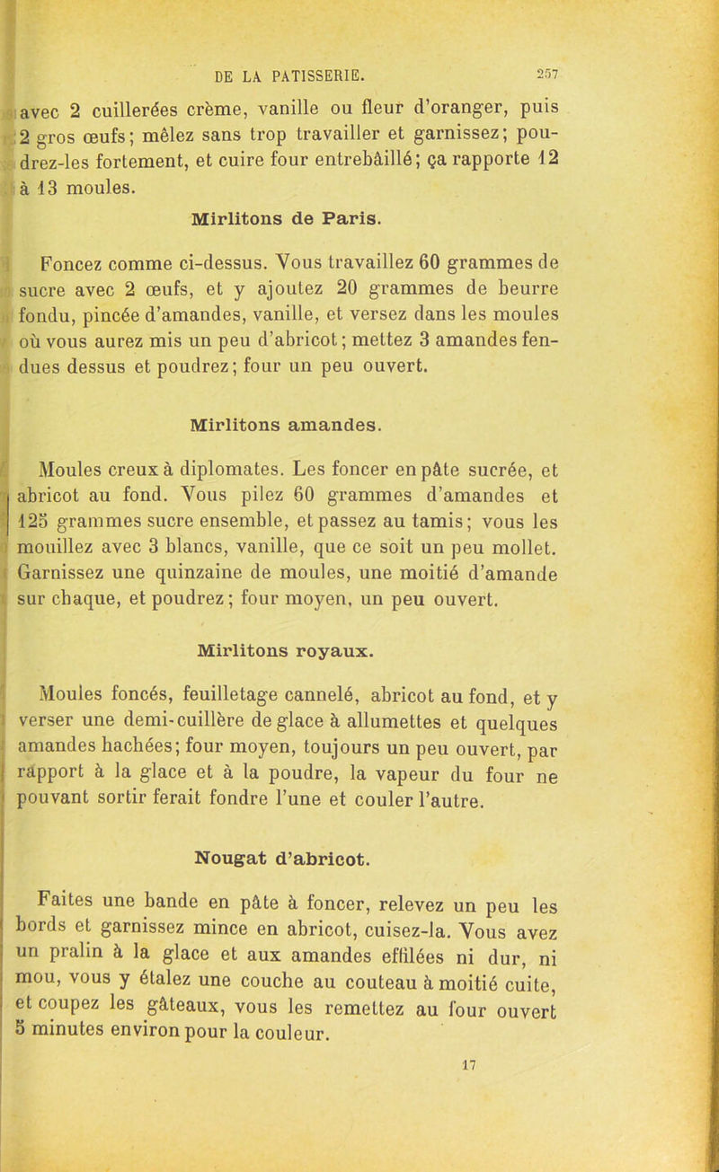 avec 2 cuillerées crème, vanille ou fleur d’oranger, puis 2 gros œufs; mêlez sans trop travailler et garnissez; pou- drez-les fortement, et cuire four entrebâillé; ça rapporte 4 2 à 43 moules. Mirlitons de Paris. Foncez comme ci-dessus. Vous travaillez 60 grammes de sucre avec 2 œufs, et y ajoutez 20 grammes de beurre fondu, pincée d’amandes, vanille, et versez dans les moules où vous aurez mis un peu d’abricot ; mettez 3 amandes fen- dues dessus et poudrez; four un peu ouvert. Mirlitons amandes. Moules creux à diplomates. Les foncer en pâte sucrée, et abricot au fond. Vous pilez 60 grammes d’amandes et 125 grammes sucre ensemble, et passez au tamis; vous les mouillez avec 3 blancs, vanille, que ce soit un peu mollet. Garnissez une quinzaine de moules, une moitié d’amande sur chaque, et poudrez; four moyen, un peu ouvert. Mirlitons royaux. Moules foncés, feuilletage cannelé, abricot au fond, et y verser une demi-cuillère déglacé à allumettes et quelques amandes bâchées; four moyen, toujours un peu ouvert, par rapport à la glace et à la poudre, la vapeur du four ne pouvant sortir ferait fondre l’une et couler l’autre. Nougat d’abricot. Faites une bande en pâte à foncer, relevez un peu les bords et garnissez mince en abricot, cuisez-la. Vous avez un pralin à la glace et aux amandes eflilées ni dur, ni mou, vous y étalez une couche au couteau à moitié cuite, et coupez les gâteaux, vous les remettez au lour ouvert 5 minutes environ pour la couleur. 17