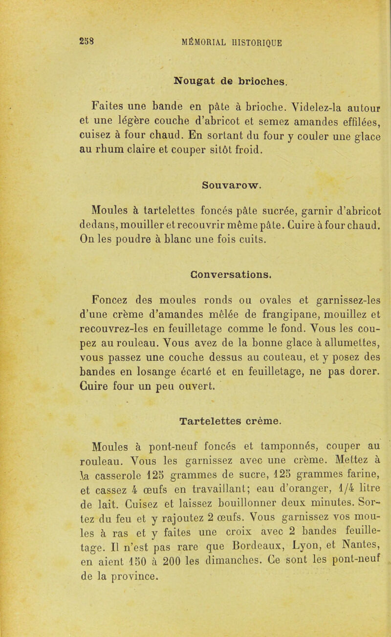 Nougat de brioches. Faites une bande en pâte à brioche. Videlez-la autour et une légère couche d’abricot et semez amandes effilées, cuisez à four chaud. En sortant du four y couler une glace au rhum claire et couper sitôt froid. Souvarow. Moules à tartelettes foncés pâte sucrée, garnir d’abricot dedans, mouiller et recouvrir même pâte. Cuire à four chaud. On les poudre à blanc une fois cuits. Conversations. Foncez des moules ronds ou ovales et garnissez-les d’une crème d’amandes mêlée de frangipane, mouillez et recouvrez-les en feuilletage comme le fond. Yous les cou- pez au rouleau. Vous avez de la bonne glace à allumettes, vous passez une couche dessus au couteau, et y posez des bandes en losange écarté et en feuilletage, ne pas dorer. Cuire four un peu ouvert. Tartelettes crème. Moules à pont-neuf foncés et tamponnés, couper au rouleau. Vous les garnissez avec une crème. Mettez à k casserole 125 grammes de sucre, 425 grammes farine, et cassez 4 œufs en travaillant; eau d’oranger, 1/4 litre de lait. Cuisez et laissez bouillonner deux minutes. Sor- tez du feu et y rajoutez 2 œufs. Vous garnissez vos mou- les à ras et y faites une croix avec 2 bandes feuille- tage. Il n’est pas rare que Bordeaux, Lyon, et Nantes, en aient 150 à 200 les dimanches. Ce sont les pont-neuf de la province.