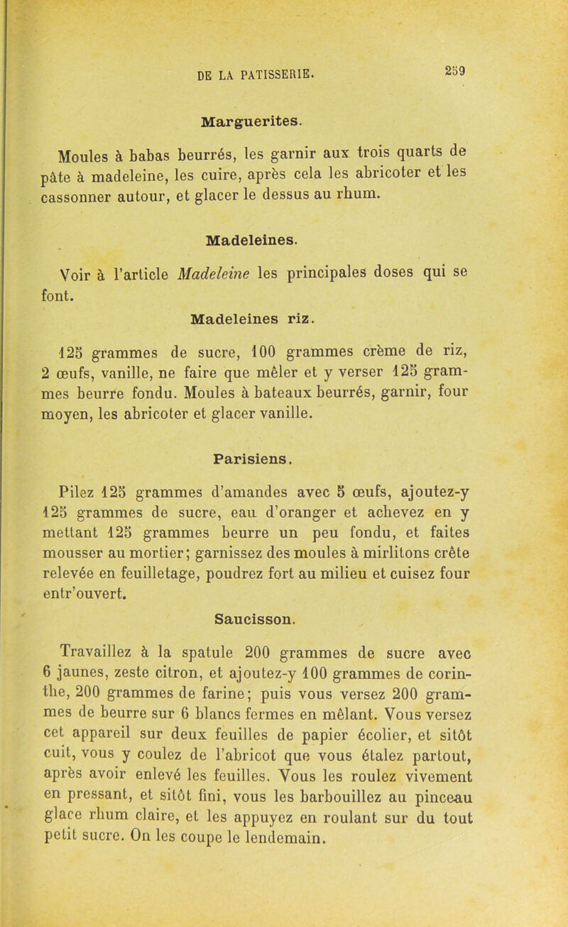 Marguerites. Moules à babas beurrés, les garnir aux trois quarts de pâte à madeleine, les cuire, après cela les abricoter et les cassonner autour, et glacer le dessus au rhum. Madeleines. Voir à l’article Madeleine les principales doses qui se font. Madeleines riz. 125 grammes de sucre, 100 grammes crème de riz, 2 œufs, vanille, ne faire que mêler et y verser 125 gram- mes beurre fondu. Moules à bateaux beurrés, garnir, four moyen, les abricoter et glacer vanille. Parisiens. Pilez 125 grammes d’amandes avec 5 œufs, ajoutez-y 125 grammes de sucre, eau d’oranger et achevez en y mettant 125 grammes beurre un peu fondu, et faites mousser au mortier; garnissez des moules à mirlitons crête relevée en feuilletage, poudrez fort au milieu et cuisez four entr’ouvert. Saucisson. Travaillez à la spatule 200 grammes de sucre avec 6 jaunes, zeste citron, et ajoutez-y 100 grammes de corin- tlie, 200 grammes de farine; puis vous versez 200 gram- mes de beurre sur 6 blancs fermes en mêlant. Vous versez cet appareil sur deux feuilles de papier écolier, et sitôt cuit, vous y coulez de l’abricot que vous étalez partout, après avoir enlevé les feuilles. Vous les roulez vivement en pressant, et sitôt fini, vous les barbouillez au pinceau glace rhum claire, et les appuyez en roulant sur du tout petit sucre. On les coupe le lendemain.