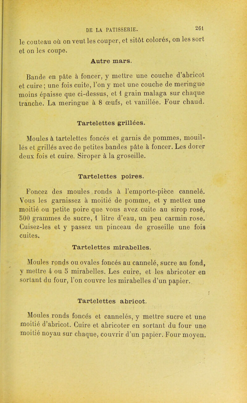 26 i le couteau où on veut les couper, et sitôt colorés, on les sort et on les coupe. Autre mars. Bande en pâte à foncer, y mettre une couche d’abricot et cuire ; une fois cuite, l’on y met une couche de meringue moins épaisse que ci-dessus, et 1 grain malaga sur chaque tranche. La meringue à 8 œufs, et vanillée. Four chaud. Tartelettes grillées. Moules à tartelettes foncés et garnis de pommes, mouil- lés et grillés avec de petites bandes pâte à foncer. Les dorer deux fois et cuire. Siroper à la groseille. Tartelettes poires. Foncez des moules ronds à l’emporte-pièce cannelé. Vous les garnissez à moitié de pomme, et y mettez une moitié ou petite poire que vous avez cuite au sirop rosé, §00 grammes de sucre, 1 litre d’eau, un peu carmin rose. Cuisez-les et y passez un pinceau de groseille une fois cuites. Tartelettes mirabelles. Moules ronds ou ovales foncés au cannelé, sucre au fond, y mettre 4 ou 5 mirabelles. Les cuire, et les abricoter en sortant du four, l’on couvre les mirabelles d’un papier. Tartelettes abricot. Moules ronds foncés et cannelés, y mettre sucre et une moitié d’abricot. Cuire et abricoter en sortant du four une moitié noyau sur chaque, couvrir d’un papier. Four moyen.