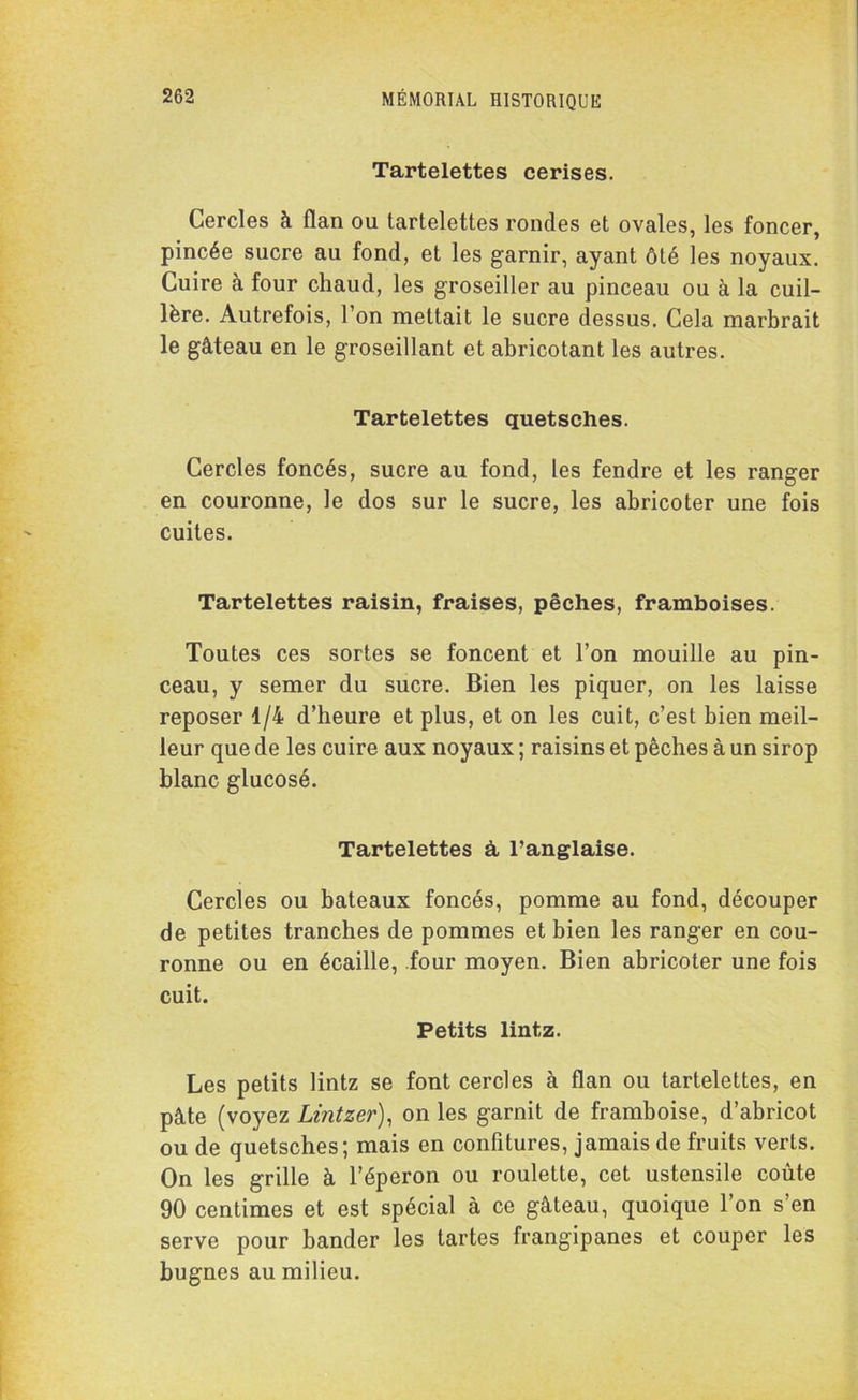 Tartelettes cerises. Cercles à flan ou tartelettes rondes et ovales, les foncer, pincée sucre au fond, et les garnir, ayant ôté les noyaux. Cuire à four chaud, les groseiller au pinceau ou à la cuil- lère. Autrefois, l’on mettait le sucre dessus. Cela marbrait le gâteau en le groseillant et abricotant les autres. Tartelettes quetsches. Cercles foncés, sucre au fond, les fendre et les ranger en couronne, le dos sur le sucre, les abricoter une fois cuites. Tartelettes raisin, fraises, pêches, framboises. Toutes ces sortes se foncent et l’on mouille au pin- ceau, y semer du sucre. Bien les piquer, on les laisse reposer 1/4 d’heure et plus, et on les cuit, c’est bien meil- leur que de les cuire aux noyaux ; raisins et pêches à un sirop blanc glucosé. Tartelettes à l’anglaise. Cercles ou bateaux foncés, pomme au fond, découper de petites tranches de pommes et bien les ranger en cou- ronne ou en écaille, four moyen. Bien abricoter une fois cuit. Petits lintz. Les petits lintz se font cercles à flan ou tartelettes, en pâte (voyez Lintzer), on les garnit de framboise, d’abricot ou de quetsches; mais en confitures, jamais de fruits verts. On les grille à l’éperon ou roulette, cet ustensile coûte 90 centimes et est spécial à ce gâteau, quoique l’on s’en serve pour bander les tartes frangipanes et couper les bugnes au milieu.