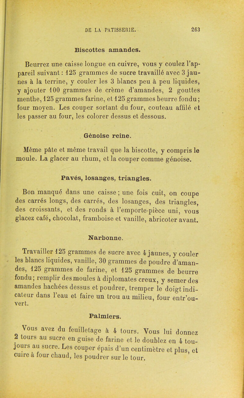 Biscottes amandes. Beurrez une caisse longue en cuivre, vous y coulez l’ap- pareil suivant : 125 grammes de sucre travaillé avec 3 jau- nes à la terrine, y couler les 3 blancs peu à peu liquides, y ajouter 100 grammes de crème d’amandes, 2 gouttes menthe, 125 grammes farine, et 125 grammes beurre fondu; four moyen. Les couper sortant du four, couteau affilé et les passer au four, les colorer dessus et dessous. Génoise reine. Même pâte et même travail que la biscotte, y compris le moule. La glacer au rhum, et la couper comme génoise. Pavés, losanges, triangles. Bon manqué dans une caisse ; une fois cuit, on coupe des carrés longs, des carrés, des losanges, des triangles, des croissants, et des ronds à l’emporte-pièce uni, vous glacez café, chocolat, framboise et vanille, abricoter avant. Narbonne. Travailler 125 grammes de sucre avec 4 jaunes, y couler les blancs liquides, vanille, 30 grammes de poudre d’aman- des, 125 grammes de farine, et 125 grammes de beurre fondu; remplir des moules à diplomates creux, y semer des amandes hachées dessus et poudrer, tremper le doigt indi- cateur dans l’eau et faire un trou au milieu, four entr’ou- vert. Palmiers. Vous avez du feuilletage à 4 tours. Vous lui donnez 2 tours au sucre en guise de farine et le doublez en 4 tou- jours au sucre. Les couper épais d’un centimètre et plus, et cuire à four chaud, les poudrer sur le tour.