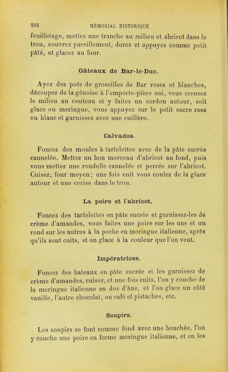 feuilletage, mettez une tranche au milieu et abricot dans le trou, couvrez pareillement, dorez et appuyez comme petit pâté, et glacez au four. Gâteaux de Bar-le-Duc. Ayez des pots de groseilles de Bar roses et blanches, découpez de la génoise à l’emporte-pièce uni, vous creusez le milieu au couteau et y faites un cordon autour, soit glace ou meringue, vous appuyez sur le petit sucre rose ou blanc et garnissez avec une cuillère. Calvados. Foncez des moules à tartelettes avec de la pâte sucrée cannelée. Mettez un bon morceau d’abricot au fond, puis vous mettez une rondelle cannelée et percée sur l’abricot. Cuisez, four moyen; une fois cuit vous coulez de la glace autour et une cerise dans le trou. La poire et l’abricot. Foncez des tartelettes en pâte sucrée et garnissez-les de crème d’amandes, vous faites une poire sur les uns et un rond sur les autres à la poche en meringue italienne, après qu’ils sont cuits, et on glace à la couleur que l’on veut. Impératrices. Foncez des bateaux en pâte sucrée et les garnissez de crème d’amandes, cuisez, et une fois cuits, l’on y couche de la meringue italienne en dos d’âne, et 1 on glace un côté vanille, l’autre chocolat, ou café et pistaches, etc. Soupirs. Les soupirs se font comme fond avec une bouchée, 1 on y couche une poire en forme meringue italienne, et on les