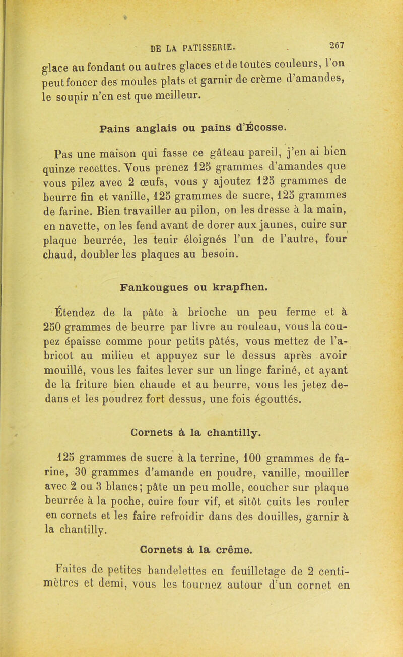 glace au fondant ou autres glaces et de toutes couleurs, 1 on peut foncer des moules plats et garnir de crème d amandes, le soupir n’en est que meilleur. Pains anglais ou pains d’Écosse. Pas une maison qui fasse ce gâteau pareil, j’en ai bien quinze recettes. Vous prenez 125 grammes d’amandes que vous pilez avec 2 œufs, vous y ajoutez 125 grammes de beurre fin et vanille, 125 grammes de sucre, 125 grammes de farine. Bien travailler au pilon, on les dresse à la main, en navette, on les fend avant de dorer aux jaunes, cuire sur plaque beurrée, les tenir éloignés l’un de l’autre, four chaud, doubler les plaques au besoin. Fankougues ou krapfhen. Étendez de la pâte à brioche un peu ferme et à 250 grammes de beurre par livre au rouleau, vous la cou- pez épaisse comme pour petits pâtés, vous mettez de l’a- bricot au milieu et appuyez sur le dessus après avoir mouillé, vous les faites lever sur un linge fariné, et ayant de la friture bien chaude et au beurre, vous les jetez de- dans et les poudrez fort dessus, une fois égouttés. Cornets à la chantilly. 425 grammes de sucre à la terrine, 100 grammes de fa- rine, 30 grammes d’amande en poudre, vanille, mouiller avec 2 ou 3 blancs; pâte un peu molle, coucher sur plaque beurrée à la poche, cuire four vif, et sitôt cuits les rouler en cornets et les faire refroidir dans des douilles, garnir à la chantilly. Cornets à, la crème. Faites de petites bandelettes en feuilletage de 2 centi- mètres et demi, vous les tournez autour d’un cornet en