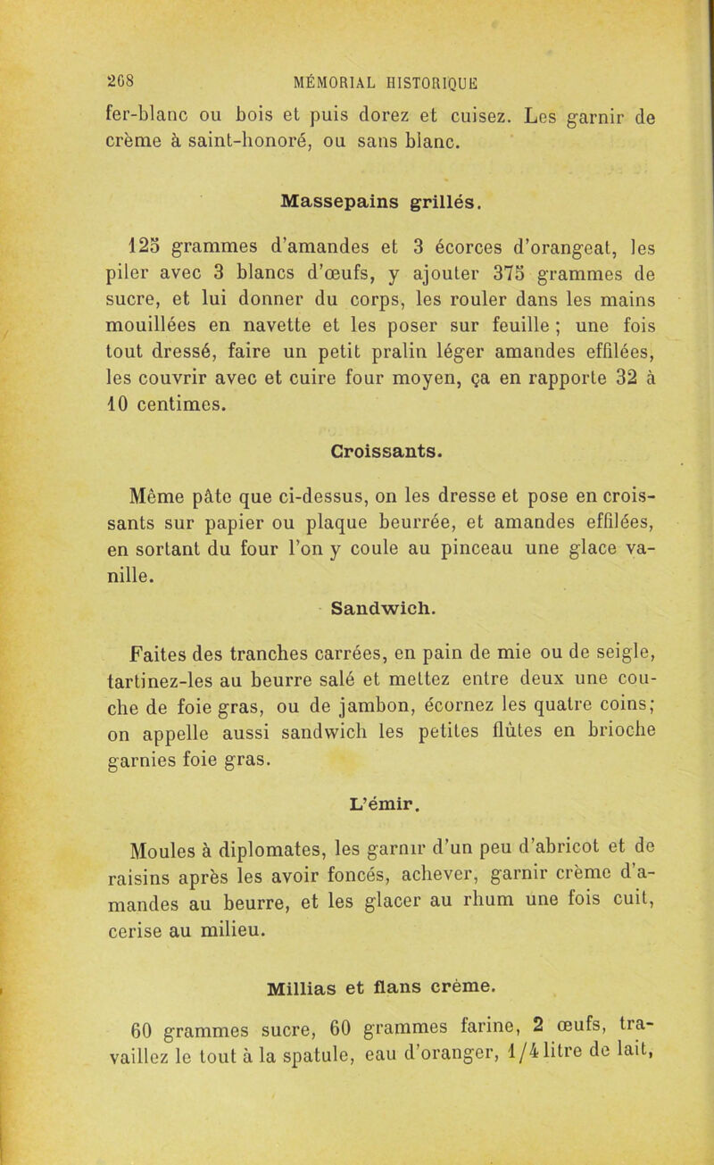 fer-blanc ou bois et puis dorez et cuisez. Les garnir de crème à saint-honoré, ou sans blanc. Massepains grillés. 125 grammes d’amandes et 3 écorces d’orangeat, les piler avec 3 blancs d’œufs, y ajouter 375 grammes de sucre, et lui donner du corps, les rouler dans les mains mouillées en navette et les poser sur feuille ; une fois tout dressé, faire un petit pralin léger amandes effilées, les couvrir avec et cuire four moyen, ça en rapporte 32 à 10 centimes. Croissants. Même pâte que ci-dessus, on les dresse et pose en crois- sants sur papier ou plaque beurrée, et amandes effilées, en sortant du four l’on y coule au pinceau une glace va- nille. Sandwich. Faites des tranches carrées, en pain de mie ou de seigle, tartinez-les au beurre salé et mettez entre deux une cou- che de foie gras, ou de jambon, écornez les quatre coins; on appelle aussi sandwich les petites flûtes en brioche garnies foie gras. L’émir. Moules à diplomates, les garnir d’un peu d’abricot et de raisins après les avoir foncés, achever, garnir crème d a- mandes au beurre, et les glacer au rhum une fois cuit, cerise au milieu. Millias et flans crème. 60 grammes sucre, 60 grammes farine, 2 œufs, tra- vaillez le tout à la spatule, eau d’oranger, 1/4 litre de lait,