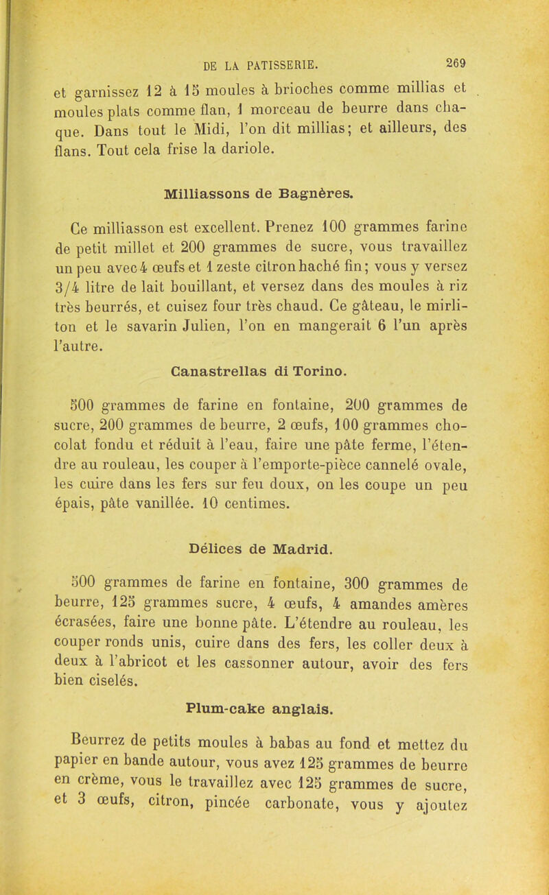 et garnissez 12 à 15 moules à brioches comme millias et moules plats comme flan, 1 morceau de beurre dans cha- que. Dans tout le Midi, l’on dit millias; et ailleurs, des flans. Tout cela frise la dariole. Milliassons de Bagnères. Ce milliasson est excellent. Prenez 100 grammes farine de petit millet et 200 grammes de sucre, vous travaillez un peu avec 4 œufs et 1 zeste citron haché fin; vous y versez 3/4 litre de lait bouillant, et versez dans des moules à riz très beurrés, et cuisez four très chaud. Ce gâteau, le mirli- ton et le savarin Julien, l’on en mangerait 6 l’un après l’autre. Canastrellas di Torino. 500 grammes de farine en fontaine, 200 grammes de sucre, 200 grammes de beurre, 2 œufs, 100 grammes cho- colat fondu et réduit à l’eau, faire une pâte ferme, l’éten- dre au rouleau, les couper à l’emporte-pièce cannelé ovale, les cuire dans les fers sur feu doux, on les coupe un peu épais, pâte vanillée. 10 centimes. Délices de Madrid. 500 grammes de farine en fontaine, 300 grammes de beurre, 125 grammes sucre, 4 œufs, 4 amandes amères écrasées, faire une bonne pâte. L’étendre au rouleau, les couper ronds unis, cuire dans des fers, les coller deux à deux à l’abricot et les cassonner autour, avoir des fers bien ciselés. Plum-cake anglais. Beurrez de petits moules à babas au fond et mettez du papier en bande autour, vous avez 125 grammes de beurre en crème, vous le travaillez avec 125 grammes de sucre, et 3 œufs, citron, pincée carbonate, vous y ajoutez