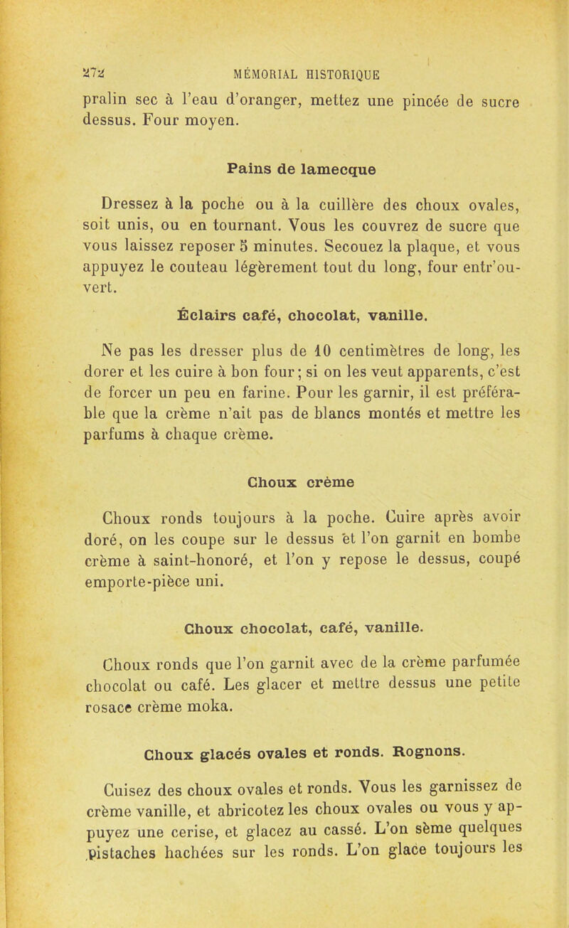 pralin sec à l’eau d’oranger, mettez une pincée de sucre dessus. Four moyen. Pains de lamecque Dressez à la poche ou à la cuillère des choux ovales, soit unis, ou en tournant. Vous les couvrez de sucre que vous laissez reposer 5 minutes. Secouez la plaque, et vous appuyez le couteau légèrement tout du long, four entr’ou- vert. Éclairs café, chocolat, vanille. Ne pas les dresser plus de 10 centimètres de long, les dorer et les cuire à hon four; si on les veut apparents, c’est de forcer un peu en farine. Pour les garnir, il est préféra- ble que la crème n’ait pas de blancs montés et mettre les parfums à chaque crème. Choux crème Choux ronds toujours à la poche. Cuire après avoir doré, on les coupe sur le dessus et l’on garnit en bombe crème à saint-honoré, et l’on y repose le dessus, coupé emporte-pièce uni. Choux chocolat, café, vanille. Choux ronds que l’on garnit avec de la crème parfumée chocolat ou café. Les glacer et mettre dessus une petite rosace crème moka. Choux glacés ovales et ronds. Rognons. Cuisez des choux ovales et ronds. Vous les garnissez de crème vanille, et abricotez les choux ovales ou vous y ap- puyez une cerise, et glacez au cassé. L’on sème quelques .pistaches hachées sur les ronds. L’on glace toujours les