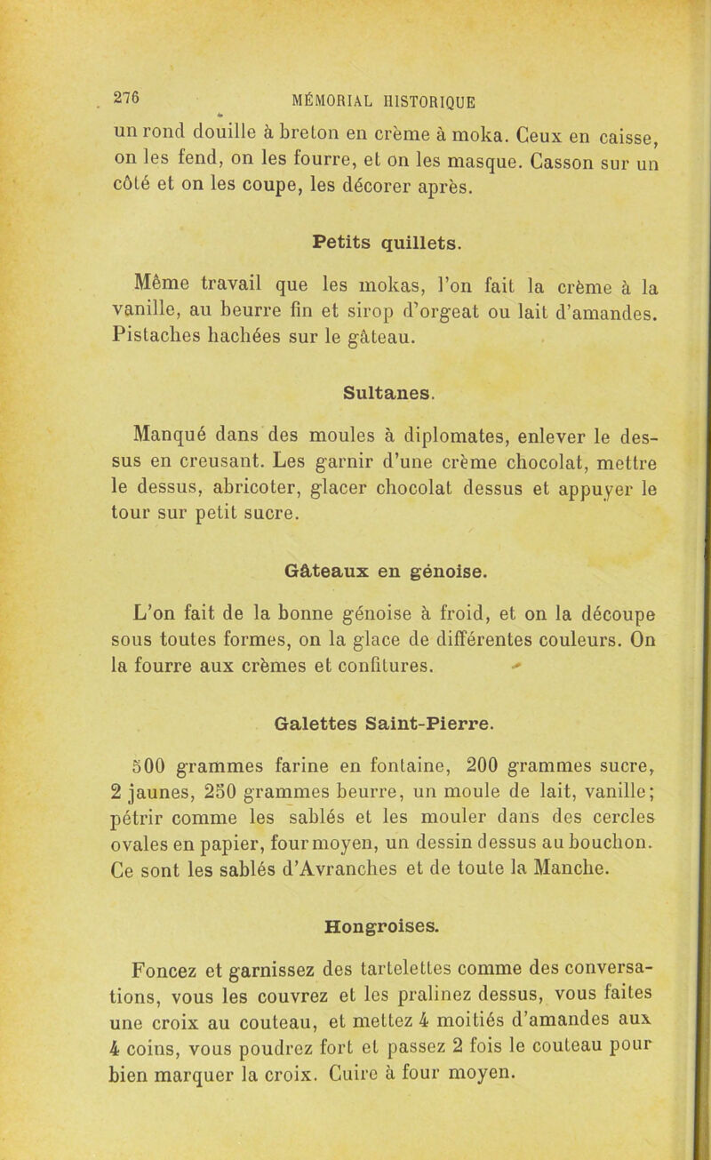 un rond douille à breton en crème à moka. Ceux en caisse, on les fend, on les fourre, et on les masque. Casson sur un côté et on les coupe, les décorer après. Petits quillets. Même travail que les mokas, l’on fait la crème à la vanille, au beurre fin et sirop d’orgeat ou lait d’amandes. Pistaches hachées sur le gâteau. Sultanes. Manqué dans des moules à diplomates, enlever le des- sus en creusant. Les garnir d’une crème chocolat, mettre le dessus, abricoter, glacer chocolat dessus et appuyer le tour sur petit sucre. Gâteaux en génoise. L’on fait de la bonne génoise à froid, et on la découpe sous toutes formes, on la glace de différentes couleurs. On la fourre aux crèmes et confitures. + Galettes Saint-Pierre. 500 grammes farine en fontaine, 200 grammes sucre, 2 jaunes, 250 grammes beurre, un moule de lait, vanille; pétrir comme les sablés et les mouler dans des cercles ovales en papier, four moyen, un dessin dessus au bouchon. Ce sont les sablés d’Avranches et de toute la Manche. Hongroises. Foncez et garnissez des tartelettes comme des conversa- tions, vous les couvrez et les pralinez dessus, vous faites une croix au couteau, et mettez 4 moitiés d’amandes aux 4 coins, vous poudrez fort et passez 2 fois le couteau pour bien marquer la croix. Cuire à four moyen.