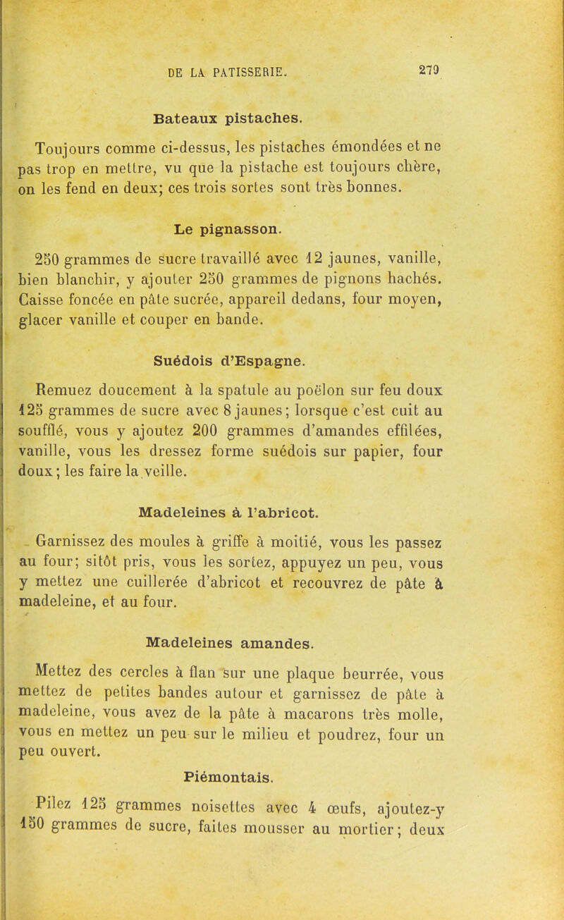 Bateaux pistaches. Toujours comme ci-dessus, les pistaches émondées et ne pas trop en mettre, vu que la pistache est toujours chère, on les fend en deux; ces trois sortes sont très bonnes. Le pignasson. 250 grammes de sucre travaillé avec 12 jaunes, vanille, bien blanchir, y ajouter 250 grammes de pignons hachés. Caisse foncée en pâle sucrée, appareil dedans, four moyen, glacer vanille et couper en bande. Suédois d’Espagne. Remuez doucement à la spatule au poêlon sur feu doux 125 grammes de sucre avec 8 jaunes; lorsque c’est cuit au soufflé, vous y ajoutez 200 grammes d’amandes effilées, vanille, vous les dressez forme suédois sur papier, four doux ; les faire la veille. Madeleines à, l’abricot. Garnissez des moules à griffe à moitié, vous les passez au four; sitôt pris, vous les sortez, appuyez un peu, vous y mettez une cuillerée d’abricot et recouvrez de pâte à madeleine, et au four. Madeleines amandes. Mettez des cercles à flan sur une plaque beurrée, vous mettez de petites bandes autour et garnissez de pâte à madeleine, vous avez de la pâte à macarons très molle, vous en mettez un peu sur le milieu et poudrez, four un peu ouvert. Piémontais. Pilez 125 grammes noisettes avec 4 œufs, ajoutez-y 150 grammes de sucre, faites mousser au mortier; deux