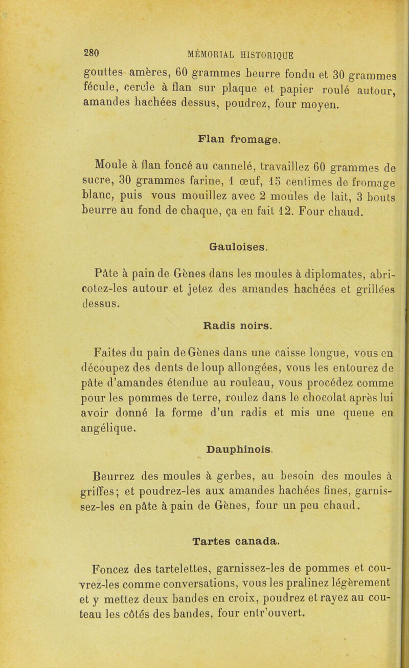 gouttes amères, 60 grammes beurre fondu et 30 grammes fécule, cercle à llan sur plaque et papier roulé autour, amandes hachées dessus, poudrez, four moyen. Flan fromage. Moule à llan foncé au cannelé, travaillez 60 grammes de sucre, 30 grammes farine, 1 œuf, 15 centimes de fromage blanc, puis vous mouillez avec 2 moules de lait, 3 bouts beurre au fond de chaque, ça en fait 12. Four chaud. Gauloises. Pâte à pain de Gènes dans les moules à diplomates, abri- cotez-les autour et jetez des amandes hachées et grillées dessus. Radis noirs. Faites du pain de Gènes dans une caisse longue, vous en découpez des dents de loup allongées, vous les entourez de pâte d’amandes étendue au rouleau, vous procédez comme pour les pommes de terre, roulez dans le chocolat après lui avoir donné la forme d’un radis et mis une queue en angélique. Dauphinois, Beurrez des moules à gerbes, au besoin des moules à griffes; et poudrez-les aux amandes hachées fines, garnis- sez-les en pâte à pain de Gènes, four un peu chaud. Tartes canada. Foncez des tartelettes, garnissez-les de pommes et cou- vrez-les comme conversations, vous les pralinez légèrement et y mettez deux bandes en croix, poudrez et rayez au cou- teau les côtés des bandes, four entr’ouvert.