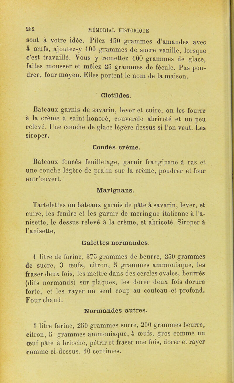 sont à votre idée. Pilez 150 grammes d’amandes avec 4 œufs, ajoutez-y 100 grammes de sucre vanille, lorsque c’est travaillé. Vous y remettez 100 grammes de glace, faites mousser et mêlez 25 grammes de fécule. Pas pou- drer, four moyen. Elles portent le nom de la maison. Clotildes. Bateaux garnis de savarin, lever et cuire, on les fourre à la crème à saint-honoré, couvercle abricoté et un peu relevé. Une couche de glace légère dessus si l’on veut. Les siroper. Condés crème. Bateaux foncés feuilletage, garnir frangipane à ras et une couche légère de pralin sur la crème, poudrer et four entr’ouvert. Marignans. Tartelettes ou bateaux garnis de pâte à savarin, lever, et cuire, les fendre et les garnir de meringue italienne à l’a- nisette, le dessus relevé à la crème, et abricoté. Siroper à l’anisette. Galettes normandes. 1 litre de farine, 375 grammes de beurre, 250 grammes de sucre, 3 œufs, citron, 5 grammes ammoniaque, les fraser deux fois, les mettre dans des cercles ovales, beurrés (dits normands) sur plaques, les dorer deux fois dorure forte, et les rayer un seul coup au couteau et profond. Four chaud. Normandes autres. \ litre farine, 250 grammes sucre, 200 grammes beurre, citron, 5 grammes ammoniaque, 4 œufs, gros comme un œuf pâte à brioche, pétrir et fraser une fois, dorer et rayer comme ci-dessus. 10 centimes.