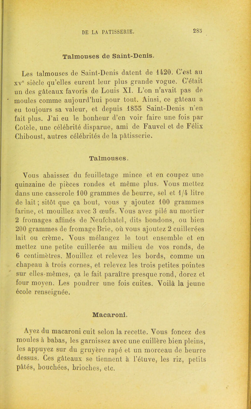 Talmouses de Saint-Denis. Les talmouses de Saint-Denis datent de 1420. C’est au xvc siècle qu’elles eurent leur plus grande vogue. C’était un des gâteaux favoris de Louis XI. L’on n’avait pas de moules comme aujourd’hui pour tout. Ainsi, ce gâteau a eu toujours sa valeur, et depuis 1855 Saint-Denis n en fait plus. J’ai eu le bonheur d’en voir faire une fois par Cotèle, une célébrité disparue, ami de Fauvel et de Félix Chiboust, autres célébrités de la pâtisserie. Talmouses. Vous abaissez du feuilletage mince et en coupez une quinzaine de pièces rondes et même plus. Vous mettez dans une casserole 100 grammes de beurre, sel et 1/4 litre de lait ; sitôt que ça bout, vous y ajoutez 100 grammes farine, et mouillez avec 3 œufs. Vous avez pilé au mortier 2 fromages affinés de Neufcbatel, dits bondons, ou bien 200 grammes de fromage Brie, où vous ajoutez 2 cuillerées lait ou crème. Vous mélangez le tout ensemble et en mettez une petite cuillerée au milieu de vos ronds, de 6 centimètres. Mouillez et relevez les bords, comme un chapeau à trois cornes, et relevez les trois petites pointes sur elles-mêmes, ça le fait paraître presque rond, dorez et four moyen. Les poudrer une fois cuites. Voilà la jeune école renseignée. Macaroni. Ayez du macaroni cuit selon la recette. Vous foncez des moules à babas, les garnissez avec une cuillère bien pleins, les appuyez sur du gruyère râpé et un morceau de beurre dessus. Ces gâteaux se tiennent à l’étuve, les riz, petits pâtés, bouchées, brioches, etc.