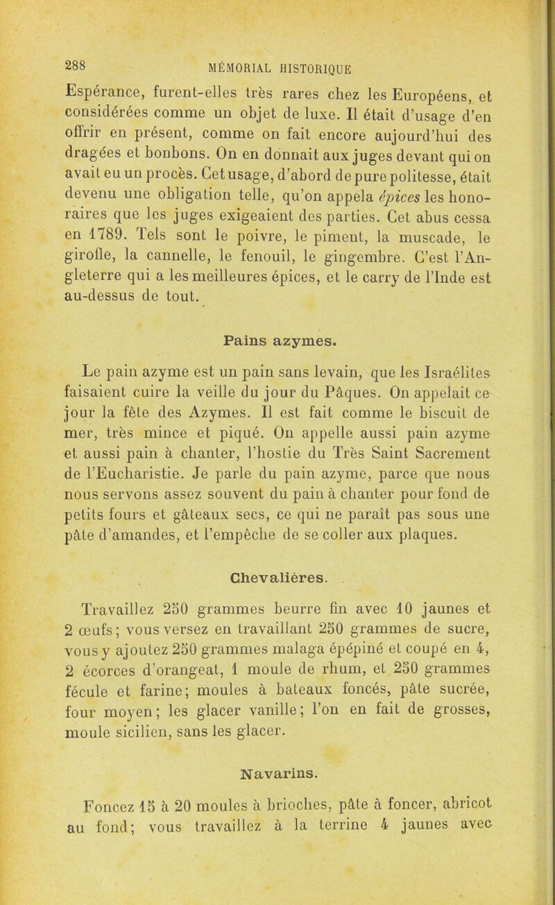 Espérance, furent-elles très rares chez les Européens, et considérées comme un objet de luxe. Il était d’usage d’en offrir en présent, comme on fait encore aujourd’hui des dragées et bonbons. On en donnait aux juges devant qui on avait eu un procès. Cet usage, d’abord de pure politesse, était devenu une obligation telle, qu’on appela épices les hono- raires que les juges exigeaient des parties. Cet abus cessa en 1789. iels sont le poivre, le piment, la muscade, le girofle, la cannelle, le fenouil, le gingembre. C’est l’An- gleterre qui a les meilleures épices, et le carry de l’Inde est au-dessus de tout. Pains azymes. Le pain azyme est un pain sans levain, que les Israélites faisaient cuire la veille du jour du Pâques. On appelait ce jour la fête des Azymes. Il est fait comme le biscuit de mer, très mince et piqué. On appelle aussi pain azyme et aussi pain à chanter, l’hostie du Très Saint Sacrement de l’Eucharistie. Je parle du pain azyme, parce que nous nous servons assez souvent du pain à chanter pour fond de petits fours et gâteaux secs, ce qui ne paraît pas sous une pâte d’amandes, et l’empêche de se coller aux plaques. Chevalières. . Travaillez 250 grammes beurre fin avec 10 jaunes et 2 œufs; vous versez en travaillant 250 grammes de sucre, vous y ajoutez 250 grammes malaga épépiné et coupé en 4, 2 écorces d’orangeat, 1 moule de rhum, et 250 grammes fécule et farine; moules à bateaux foncés, pâte sucrée, four moyen; les glacer vanille; l’on en fait de grosses, moule sicilien, sans les glacer. Navarins. Foncez 15 â 20 moules à brioches, pâte à foncer, abricot au fond; vous travaillez à la terrine 4 jaunes avec