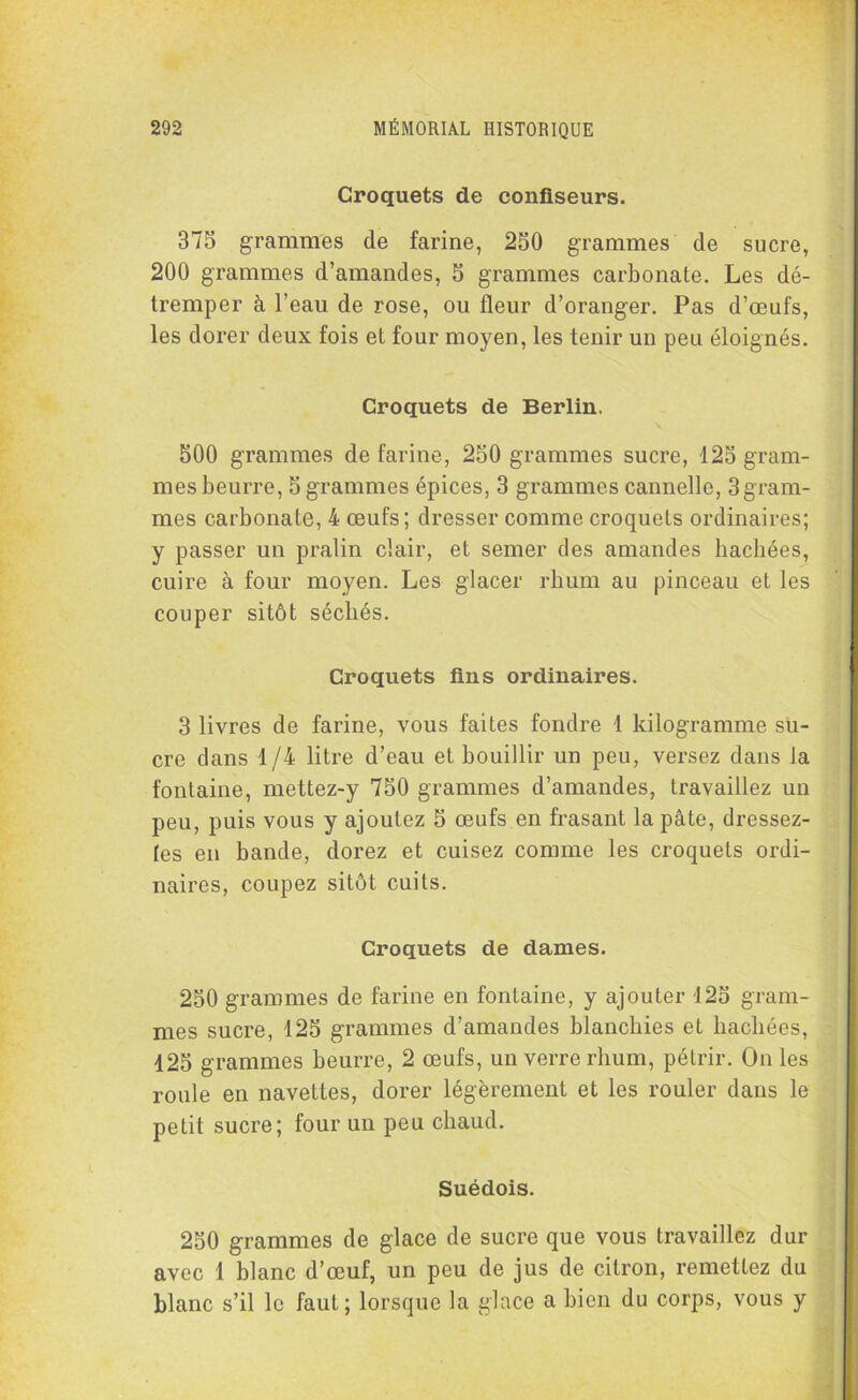 Croquets de confiseurs. 375 grammes de farine, 250 grammes de sucre, 200 grammes d’amandes, 5 grammes carbonate. Les dé- tremper à l’eau de rose, ou fleur d’oranger. Pas d’œufs, les dorer deux fois et four moyen, les tenir un peu éloignés. Croquets de Berlin. 500 grammes de farine, 250 grammes sucre, 125 gram- mes beurre, 5 grammes épices, 3 grammes cannelle, 3gram- mes carbonate, 4 œufs; dresser comme croquets ordinaires; y passer un pralin clair, et semer des amandes hachées, cuire à four moyen. Les glacer rhum au pinceau et les couper sitôt sécliés. Croquets fins ordinaires. 3 livres de farine, vous faites fondre 1 kilogramme su- cre dans 1/4 litre d’eau et bouillir un peu, versez dans la fontaine, mettez-y 750 grammes d’amandes, travaillez un peu, puis vous y ajoutez 5 œufs en frasant la pâte, dressez- les en bande, dorez et cuisez comme les croquets ordi- naires, coupez sitôt cuits. Croquets de dames. 250 grammes de farine en fontaine, y ajouter 125 gram- mes sucre, 125 grammes d’amandes blanchies et hachées, 125 grammes beurre, 2 œufs, un verre rhum, pétrir. On les roule en navettes, dorer légèrement et les rouler dans le petit sucre; four un peu chaud. Suédois. 250 grammes de glace de sucre que vous travaillez dur avec 1 blanc d’œuf, un peu de jus de citron, remettez du blanc s’il le faut; lorsque la glace a bien du corps, vous y