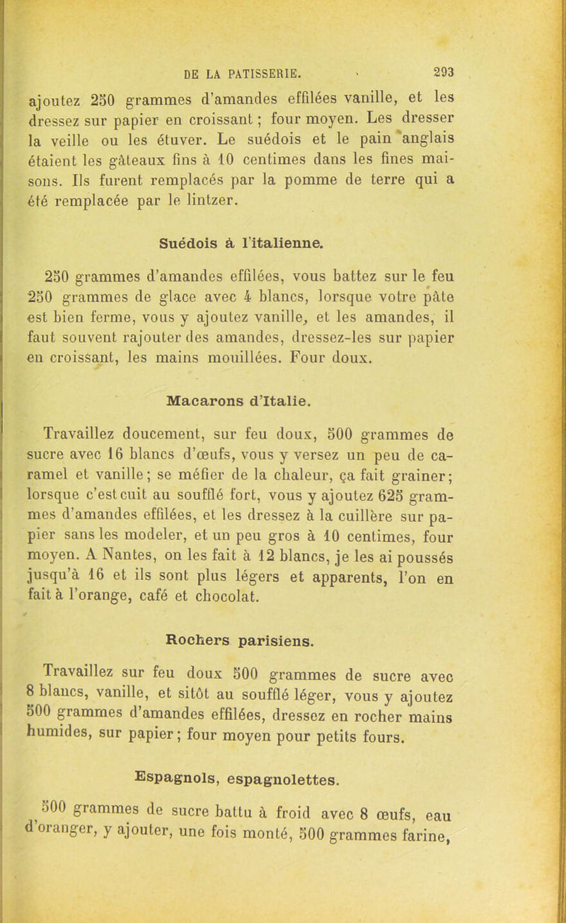 ajoutez 250 grammes d’amandes effilées vanille, et les dressez sur papier en croissant ; four moyen. Les dresser la veille ou les étuver. Le suédois et le pain anglais étaient les gâteaux fins à 10 centimes dans les fines mai- sons. Ils furent remplacés par la pomme de terre qui a été remplacée par le lintzer. Suédois à l’italienne. 250 grammes d’amandes effilées, vous battez sur le feu 250 grammes de glace avec 4 blancs, lorsque votre pâte est bien ferme, vous y ajoutez vanille, et les amandes, il faut souvent rajouter des amandes, dressez-les sur papier en croissant, les mains mouillées. Four doux. Macarons d’Italie. Travaillez doucement, sur feu doux, 500 grammes de sucre avec 16 blancs d’œufs, vous y versez un peu de ca- ramel et vanille; se méfier de la chaleur, ça fait grainer; lorsque c’est cuit au soufflé fort, vous y ajoutez 625 gram- mes d’amandes effilées, et les dressez à la cuillère sur pa- pier sans les modeler, et un peu gros à 10 centimes, four moyen. A Nantes, on les fait à 12 blancs, je les ai poussés jusqu’à 16 et ils sont plus légers et apparents, l’on en fait à l’orange, café et chocolat. Rochers parisiens. Travaillez sur feu doux 500 grammes de sucre avec 8 blancs, vanille, et sitôt au soufflé léger, vous y ajoutez 500 grammes d’amandes effilées, dressez en rocher mains humides, sur papier; four moyen pour petits fours. Espagnols, espagnolettes. 5 grammes de sucre battu à froid avec 8 œufs, eau d oiangcr, y ajouter, une fois monté, 500 grammes farine,