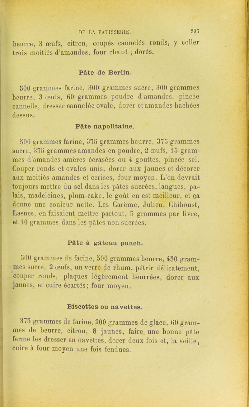 beurre, 3 œufs, citron, coupés cannelés ronds, y coller trois moitiés d’amandes, four chaud ; dorés. Pâte de Berlin. 500 grammes farine, 300 grammes sucre, 300 grammes beurre, 3 œufs, 60 grammes poudre d’amandes, pincée cannelle, dresser cannelée ovale, dorer et amandes hachées dessus. Pâte napolitaine. 500 grammes farine, 375 grammes beurre, 375 grammes sucre, 375 grammes amandes en poudre, 2 œufs, 15 gram- mes d’amandes amères écrasées ou 4 gouttes, pincée sel. Couper ronds et ovales unis, dorer aux jaunes et décorer aux moitiés amandes et cerises, four moyen. L’on devrait toujours mettre du sel dans les pâles sucrées, langues, pa- lais, madeleines, plum-cake, le goût en est meilleur, et ça donne une couleur nette. Les Carême, Julien, Chiboust, Lasnes, en faisaient mettre partout, 5 grammes par livre, et 10 grammes dans les pâtes non sucrées. Pâte à gâteau punch. 500 grammes de farine, 500 grammes beurre, 450 gram- mes sucre, 2 œufs, un verre de rhum, pétrir délicatement, couper ronds, plaques légèrement beurrées, dorer aux jaunes, et cuire écartés; four moyen. Biscottes ou navettes. 375 grammes de farine, 200 grammes de glace, 60 gram- mes de beurre, citron, 8 jaunes, faire une bonne pâte ferme les dresser en navettes, dorer deux fois et, la veilie, cuire à four moyen une fois fendues.